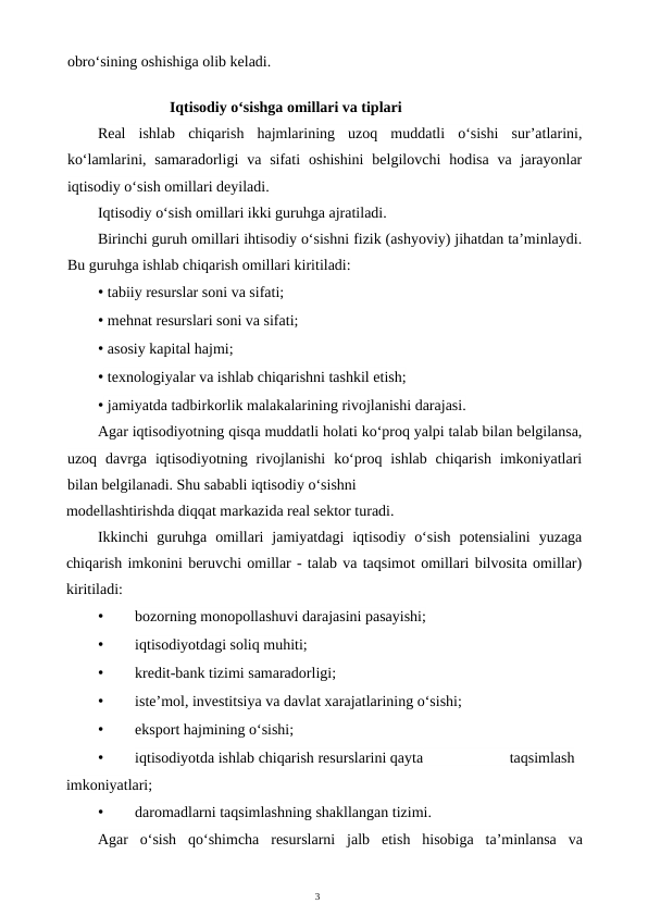 3
obro‘sining oshishiga olib keladi.
Iqtisodiy o‘sishga omillari va tiplari
Real  ishlab  chiqarish  hajmlarining  uzoq  muddatli  o‘sishi  sur’atlarini,
ko‘lamlarini, samaradorligi  va sifati  oshishini  belgilovchi  hodisa  va jarayonlar
iqtisodiy o‘sish omillari deyiladi.
Iqtisodiy o‘sish omillari ikki guruhga ajratiladi.
Birinchi guruh omillari ihtisodiy o‘sishni fizik (ashyoviy) jihatdan ta’minlaydi.
Bu guruhga ishlab chiqarish omillari kiritiladi:
• tabiiy resurslar soni va sifati;
• mehnat resurslari soni va sifati;
• asosiy kapital hajmi;
• texnologiyalar va ishlab chiqarishni tashkil etish;
• jamiyatda tadbirkorlik malakalarining rivojlanishi darajasi.
Agar iqtisodiyotning qisqa muddatli holati ko‘proq yalpi talab bilan belgilansa,
uzoq  davrga  iqtisodiyotning  rivojlanishi  ko‘proq  ishlab  chiqarish  imkoniyatlari
bilan belgilanadi. Shu sababli iqtisodiy o‘sishni
modellashtirishda diqqat markazida real sektor turadi.
Ikkinchi  guruhga  omillari  jamiyatdagi  iqtisodiy  o‘sish  potensialini  yuzaga
chiqarish imkonini beruvchi omillar - talab va taqsimot omillari bilvosita omillar)
kiritiladi:
•
bozorning monopollashuvi darajasini pasayishi;
•
iqtisodiyotdagi soliq muhiti;
•
kredit-bank tizimi samaradorligi;
•
iste’mol, investitsiya va davlat xarajatlarining o‘sishi;
•
eksport hajmining o‘sishi;
•
iqtisodiyotda ishlab chiqarish resurslarini qayta
taqsimlash
imkoniyatlari;
•
daromadlarni taqsimlashning shakllangan tizimi.
Agar o‘sish qo‘shimcha resurslarni jalb etish hisobiga ta’minlansa va

