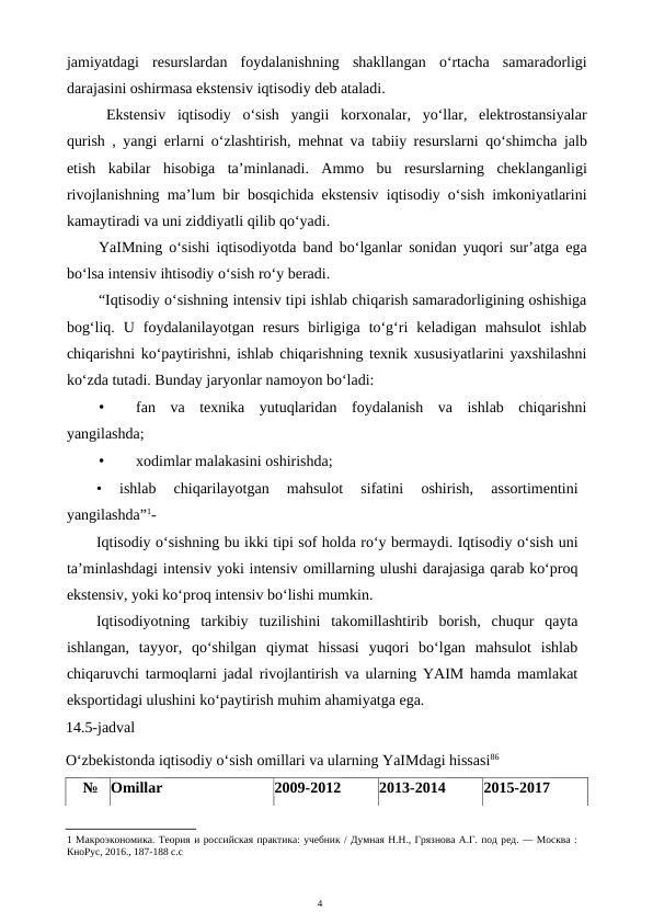 4
jamiyatdagi resurslardan foydalanishning shakllangan o‘rtacha samaradorligi
darajasini oshirmasa ekstensiv iqtisodiy deb ataladi.
Ekstensiv iqtisodiy o‘sish yangii korxonalar,  yo‘llar,  elektrostansiyalar
qurish ,  yangi erlarni o‘zlashtirish,  mehnat va tabiiy resurslarni qo‘shimcha jalb
etish kabilar hisobiga ta’minlanadi.  Ammo bu resurslarning cheklanganligi
rivojlanishning ma’lum bir bosqichida ekstensiv iqtisodiy o‘sish imkoniyatlarini
kamaytiradi va uni ziddiyatli qilib qo‘yadi.
YaIMning o‘sishi iqtisodiyotda band bo‘lganlar sonidan yuqori sur’atga ega
bo‘lsa intensiv ihtisodiy o‘sish ro‘y beradi.
“Iqtisodiy o‘sishning intensiv tipi ishlab chiqarish samaradorligining oshishiga
bog‘liq.  U  foydalanilayotgan  resurs  birligiga  to‘g‘ri  keladigan  mahsulot  ishlab
chiqarishni ko‘paytirishni, ishlab chiqarishning texnik xususiyatlarini yaxshilashni
ko‘zda tutadi. Bunday jaryonlar namoyon bo‘ladi:
•
fan  va  texnika  yutuqlaridan  foydalanish  va  ishlab  chiqarishni
yangilashda;
•
xodimlar malakasini oshirishda;
•
 ishlab  chiqarilayotgan  mahsulot  sifatini  oshirish,  assortimentini
yangilashda”1-
Iqtisodiy o‘sishning bu ikki tipi sof holda ro‘y bermaydi. Iqtisodiy o‘sish uni
ta’minlashdagi intensiv yoki intensiv omillarning ulushi darajasiga qarab ko‘proq
ekstensiv, yoki ko‘proq intensiv bo‘lishi mumkin.
Iqtisodiyotning  tarkibiy  tuzilishini  takomillashtirib  borish,  chuqur  qayta
ishlangan,  tayyor,  qo‘shilgan  qiymat  hissasi  yuqori  bo‘lgan  mahsulot  ishlab
chiqaruvchi tarmoqlarni jadal rivojlantirish va ularning YAIM hamda mamlakat
eksportidagi ulushini ko‘paytirish muhim ahamiyatga ega.
14.5-jadval
O‘zbekistonda iqtisodiy o‘sish omillari va ularning YaIMdagi hissasi86
№
Omillar
2009-2012
2013-2014
2015-2017
1 Макроэкономика. Теория и российская практика: учебник / Думная Н.Н., Грязнова А.Г. под ред. — Москва :
КноРус, 2016., 187-188 с.с
