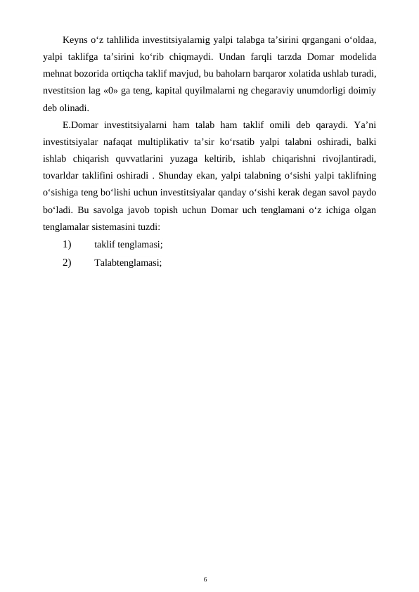 6
Keyns o‘z tahlilida investitsiyalarnig yalpi talabga ta’sirini qrgangani o‘oldaa,
yalpi  taklifga  ta’sirini  ko‘rib  chiqmaydi.  Undan  farqli  tarzda  Domar  modelida
mehnat bozorida ortiqcha taklif mavjud, bu baholarn barqaror xolatida ushlab turadi,
nvestitsion lag «0» ga teng, kapital quyilmalarni ng chegaraviy unumdorligi doimiy
deb olinadi.
E.Domar  investitsiyalarni  ham  talab  ham  taklif  omili  deb  qaraydi.  Ya’ni
investitsiyalar  nafaqat  multiplikativ ta’sir  ko‘rsatib yalpi  talabni  oshiradi, balki
ishlab  chiqarish  quvvatlarini  yuzaga  keltirib,  ishlab  chiqarishni  rivojlantiradi,
tovarldar taklifini oshiradi . Shunday ekan, yalpi talabning o‘sishi yalpi taklifning
o‘sishiga teng bo‘lishi uchun investitsiyalar qanday o‘sishi kerak degan savol paydo
bo‘ladi. Bu savolga javob topish uchun Domar uch tenglamani o‘z ichiga olgan
tenglamalar sistemasini tuzdi:
1)
 taklif tenglamasi;
2)
 Talabtenglamasi;
