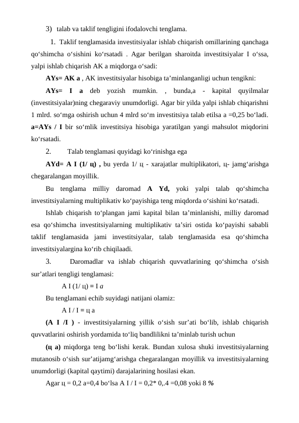 3) talab va taklif tengligini ifodalovchi tenglama.
1. Taklif tenglamasida investitsiyalar ishlab chiqarish omillarining qanchaga
qo‘shimcha o‘sishini ko‘rsatadi . Agar berilgan sharoitda investitsiyalar I o‘ssa,
yalpi ishlab chiqarish AK a miqdorga o‘sadi:
AYs= AK a , AK investitsiyalar hisobiga ta’minlanganligi uchun tengikni:
AYs=  I  a  deb  yozish  mumkin.  ,  bunda,a  -  kapital  quyilmalar
(investitsiyalar)ning chegaraviy unumdorligi. Agar bir yilda yalpi ishlab chiqarishni
1 mlrd. so‘mga oshirish uchun 4 mlrd so‘m investitsiya talab etilsa a =0,25 bo‘ladi.
a=AYs  /  I  bir so‘mlik investitsiya hisobiga yaratilgan yangi mahsulot miqdorini
ko‘rsatadi.
2.
 Talab tenglamasi quyidagi ko‘rinishga ega
AYd= A I (1/ ц) , bu yerda 1/ ц - xarajatlar multiplikatori, ц- jamg‘arishga
chegaralangan moyillik.
Bu  tenglama  milliy  daromad  A  Yd,  yoki  yalpi  talab  qo‘shimcha
investitsiyalarning multiplikativ ko‘payishiga teng miqdorda o‘sishini ko‘rsatadi.
Ishlab chiqarish to‘plangan jami kapital bilan ta’minlanishi, milliy daromad
esa qo‘shimcha investitsiyalarning multiplikativ ta’siri ostida ko‘payishi sababli
taklif  tenglamasida  jami  investitsiyalar,  talab  tenglamasida  esa  qo‘shimcha
investitsiyalargina ko‘rib chiqilaadi.
3.
 Daromadlar  va  ishlab  chiqarish  quvvatlarining  qo‘shimcha  o‘sish
sur’atlari tengligi tenglamasi:
A I (1/ ц) = I a
Bu tenglamani echib suyidagi natijani olamiz:
A I / I = ц a
(A I  /I  )  - investitsiyalarning yillik o‘sish sur’ati bo‘lib, ishlab chiqarish
quvvatlarini oshirish yordamida to‘liq bandlilikni ta’minlab turish uchun
(ц  a)  miqdorga teng bo‘lishi kerak. Bundan xulosa shuki investitsiyalarning
mutanosib o‘sish sur’atijamg‘arishga chegaralangan moyillik va investitsiyalarning
unumdorligi (kapital qaytimi) darajalarining hosilasi ekan.
Agar ц = 0,2 a=0,4 bo‘lsa A I / I = 0,2* 0,.4 =0,08 yoki 8 %
