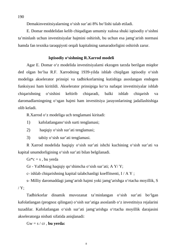 8
190
Demakinvestitsiyalarning o‘sish sur’ati 8% bo‘lishi talab etiladi.
E. Domar moddelidan kelib chiqadigan umumiy xulosa shuki iqtisodiy o‘sishni
ta’minlash uchun investitsiyalar hajmini oshirish, bu uchun esa jamg‘arish normasi
hamda fan texnika taraqqiyoti orqali kapitalning samaradorligini oshirish zarur.
Iqtisodiy o‘sishning R.Xarrod modeli
Agar E. Domar o‘z modelida investitsiyalarni ekzogen tarzda berilgan miqdor
ded  olgan  bo‘lsa  R.F.  Xarrodning  1939-yilda  ishlab  chiqilgan  iqtisodiy  o‘sish
modeliga akselerator  prinsipi  va  tadbirkorlarning kutishiga  asoslangan  endogen
funksiyasi ham kiritildi. Akselerator prinsipiga ko‘ra nafaqat investitsiyalar ishlab
chiqarishning  o‘sishini  keltirib  chiqaradi,  balki  ishlab  chiqarish  va
daromadlarningning o‘sgan hajmi ham investitsiya jarayonlarining jadallashishiga
olib keladi.
R.Xarrod o‘z modeliga uch tenglamani kiritadi:
1)
kafolatlangano‘sish surti tenglamasi;
2)
 haqiqiy o‘sish sur’ati tenglamasi;
3)
tabiiy o‘sish sur’ati tenglamasi.
R Xarrod modelida haqiqiy o‘sish sur’ati ishchi kuchining o‘sish sur’ati va
kapital unumdorligining o‘sish sur’ati bilan belgilanadi.
Gr*c = s , bu yerda
Gr - YaIMning haqiqiy qo‘shimcha o‘sish sur’ati; A Y/ Y;
c- ishlab chiqarishning kapital talabchanligi koeffitsenti, I / A Y ;
s- Milliy daromaddagi jamg‘arish hajmi yoki jamg‘arishga o‘rtacha moyillik, S
/ Y;
Tadbirkorlar  dinamik  muvozanat  ta’minlangan  o‘sish  sur’ati  bo‘lgan
kafolatlangan (prognoz qilingan) o‘sish sur’atiga asoslanib o‘z investitsiya rejalarini
tuzadilar. Kafolatlangan o‘sish  sur’ati jamg‘arishga o‘rtacha moyillik darajasini
akseleratorga nisbati sifatida aniqlanadi:
Gw = s / cr , bu yerda:
