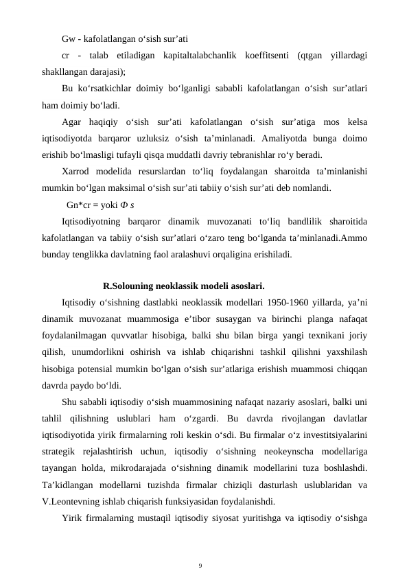 9
Gw - kafolatlangan o‘sish sur’ati
cr  -  talab  etiladigan  kapitaltalabchanlik  koeffitsenti  (qtgan  yillardagi
shakllangan darajasi);
Bu ko‘rsatkichlar doimiy bo‘lganligi sababli kafolatlangan o‘sish sur’atlari
ham doimiy bo‘ladi.
Agar  haqiqiy  o‘sish  sur’ati  kafolatlangan  o‘sish  sur’atiga  mos  kelsa
iqtisodiyotda  barqaror  uzluksiz  o‘sish  ta’minlanadi.  Amaliyotda  bunga  doimo
erishib bo‘lmasligi tufayli qisqa muddatli davriy tebranishlar ro‘y beradi.
Xarrod  modelida  resurslardan  to‘liq  foydalangan  sharoitda  ta’minlanishi
mumkin bo‘lgan maksimal o‘sish sur’ati tabiiy o‘sish sur’ati deb nomlandi.
Gn*cr = yoki Ф s
Iqtisodiyotning  barqaror  dinamik  muvozanati  to‘liq  bandlilik  sharoitida
kafolatlangan va tabiiy o‘sish sur’atlari o‘zaro teng bo‘lganda ta’minlanadi.Ammo
bunday tenglikka davlatning faol aralashuvi orqaligina erishiladi.
R.Solouning neoklassik modeli asoslari.
Iqtisodiy o‘sishning dastlabki neoklassik modellari 1950-1960 yillarda, ya’ni
dinamik  muvozanat  muammosiga  e’tibor  susaygan  va  birinchi  planga  nafaqat
foydalanilmagan quvvatlar hisobiga, balki shu bilan birga yangi texnikani joriy
qilish,  unumdorlikni  oshirish  va  ishlab  chiqarishni  tashkil  qilishni  yaxshilash
hisobiga potensial mumkin bo‘lgan o‘sish sur’atlariga erishish muammosi chiqqan
davrda paydo bo‘ldi.
Shu sababli iqtisodiy o‘sish muammosining nafaqat nazariy asoslari, balki uni
tahlil  qilishning  uslublari  ham  o‘zgardi.  Bu  davrda  rivojlangan  davlatlar
iqtisodiyotida yirik firmalarning roli keskin o‘sdi. Bu firmalar o‘z investitsiyalarini
strategik  rejalashtirish  uchun,  iqtisodiy  o‘sishning  neokeynscha  modellariga
tayangan holda, mikrodarajada o‘sishning dinamik modellarini  tuza boshlashdi.
Ta’kidlangan  modellarni  tuzishda  firmalar  chiziqli  dasturlash  uslublaridan  va
V.Leontevning ishlab chiqarish funksiyasidan foydalanishdi.
Yirik firmalarning mustaqil iqtisodiy siyosat yuritishga va iqtisodiy o‘sishga
