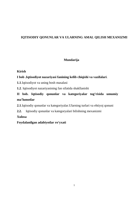 IQTISODIY QONUNLAR VA ULARNING AMAL QILISH MEXANIZMI
Mundarija
Kirish
I bob .Iqtisodiyot nazariyasi fanining kelib chiqishi va vazifalari.
1.1.Iqtisodiyot va uning bosh masalasi
1.2. Iqtisodiyot nazariyasining fan sifatida shakllanishi
II  bob.  Iqtisodiy  qonunlar  va  kategoriyalar  tog’risida  umumiy
ma’lumotlar 
2.1.Iqtisodiy qonunlar va kategoriyalar.Ularning turlari va ehtiyoj qonuni
2.2.
Iqtisodiy qonunlar va kategoryalari bilishning mexanizmi
Xulosa
Foydalanilgan adabiyotlar ro‘yxati
1
