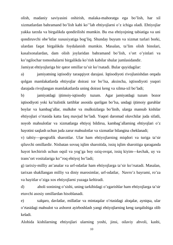 olish,  madaniy  saviyasini  oshirish,  malaka-mahoratga  ega  bo’lish,  har  xil
xizmatlardan bahramand bo’lish kabi ko’’lab ehtiyojlarni o’z ichiga oladi. Ehtiyojlar
yakka tarzda va birgalikda qondirilishi mumkin. Bu esa ehtiyojning tabiatiga va uni
qondiruvchi obe’ktlar xususiyatiga bog’liq. Shunday buyum va xizmat turlari borki,
ulardan  faqat  birgalikda  foydalanish  mumkin.  Masalan,  ta’lim  olish  binolari,
kasalxonalardan,  dam  olish  joylaridan  bahramand  bo’lish,  s’ort  o’yinlari  va
ko’ngilochar tomoshalarni birgalikda ko’rish kabilar shular jumlasidandir.
Jamiyat ehtiyojlariga bir qator omillar ta’sir ko’rsatadi. Bular quyidagilar:
a)
jamiyatning iqtisodiy taraqqiyot darajasi. Iqtisodiyoti rivojlanishdan orqada
qolgan  mamlakatlarda  ehtiyojlar  doirasi  tor  bo’lsa,  aksincha,  iqtisodiyoti  yuqori
darajada rivojlangan mamlakatlarda uning doirasi keng va xilma-xil bo’ladi;
b)
jamiyatdagi  ijtimoiy-iqtisodiy tuzum. Agar  jamiyatdagi  tuzum bozor
iqtisodiyoti yoki ka’italistik tartiblar asosida qurilgan bo’lsa, undagi ijtimoiy guruhlar
boylar  va  kambag’allar,  mulkdor  va  mulksizlarga bo’linib, ularga  mansub kishilar
ehtiyojlari o’rtasida katta farq mavjud bo’ladi. Yuqori daromad oluvchilar juda sifatli,
noyob  mahsulotlar  va  xizmatlarga ehtiyoj  bildirsa,  kambag’allarning  ehtiyojlari o’z
hayotini saqlash uchun juda zarur mahsulotlar va xizmatlar bilangina cheklanadi;
v) tabiiy—geografik sharoitlar. Ular ham ehtiyojlarning miqdori va turiga ta’sir
qiluvchi omillardir. Nisbatan sovuq iqlim sharoitida, issiq iqlim sharoitiga qaraganda
hayot kechirish uchun oqsil va yog’ga boy oziq-ovqat, issiq kiyim—kechak, uy va
trans’ort vositalariga ko’’roq ehtiyoj bo’ladi;
g) tarixiy-milliy an’analar va urf-odatlar ham ehtiyojlarga ta’sir ko’rsatadi. Masalan,
tarixan shakllangan milliy va diniy marosimlar, urf-odatlar,  Navro’z bayrami, ro’za
va hayitlar o’ziga xos ehtiyojlarni yuzaga keltiradi.
d)
aholi sonining o’sishi, uning tarkibidagi o’zgarishlar ham ehtiyojlarga ta’sir
etuvchi asosiy omillardan hisoblanadi.
e)
xalqaro,  davlatlar, millatlar  va  mintaqalar  o’rtasidagi  aloqalar, ayniqsa,  ular
o’rtasidagi mahsulot va axborot ayirboshlash yangi ehtiyojlarning keng tarqalishiga olib
keladi.
Alohida  kishilarning  ehtiyojlari  ularning  yoshi,  jinsi,  oilaviy  ahvoli,  kasbi,
10
