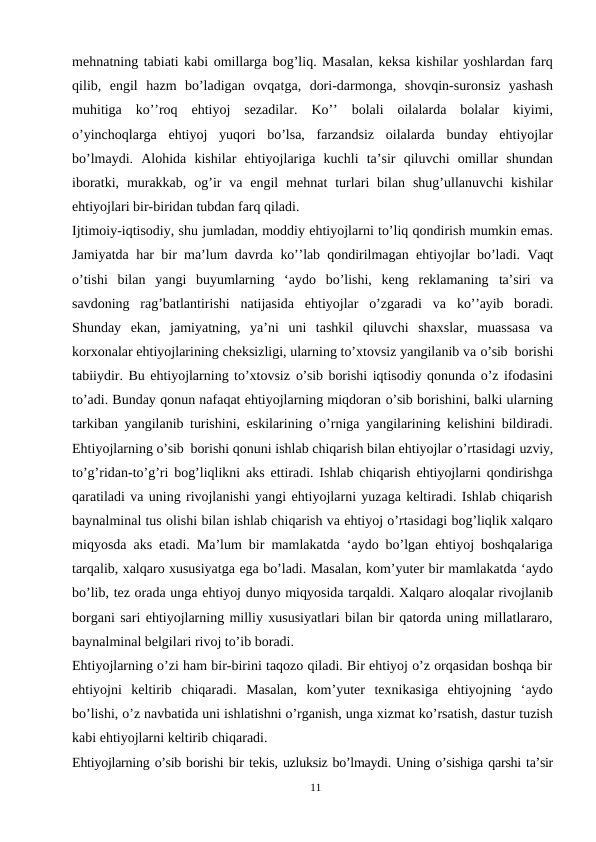 mehnatning tabiati kabi omillarga bog’liq. Masalan, keksa kishilar yoshlardan farq
qilib,  engil  hazm  bo’ladigan  ovqatga,  dori-darmonga,  shovqin-suronsiz  yashash
muhitiga  ko’’roq  ehtiyoj  sezadilar.  Ko’’  bolali  oilalarda  bolalar  kiyimi,
o’yinchoqlarga  ehtiyoj  yuqori  bo’lsa,  farzandsiz  oilalarda  bunday  ehtiyojlar
bo’lmaydi.  Alohida  kishilar  ehtiyojlariga  kuchli  ta’sir  qiluvchi  omillar  shundan
iboratki,  murakkab,  og’ir  va engil  mehnat  turlari  bilan  shug’ullanuvchi  kishilar
ehtiyojlari bir-biridan tubdan farq qiladi.
Ijtimoiy-iqtisodiy, shu jumladan, moddiy ehtiyojlarni to’liq qondirish mumkin emas.
Jamiyatda har bir ma’lum davrda  ko’’lab  qondirilmagan ehtiyojlar bo’ladi.  Vaqt
o’tishi  bilan  yangi  buyumlarning  ‘aydo  bo’lishi,  keng  reklamaning  ta’siri  va
savdoning  rag’batlantirishi  natijasida  ehtiyojlar  o’zgaradi  va  ko’’ayib  boradi.
Shunday  ekan,  jamiyatning,  ya’ni  uni  tashkil  qiluvchi  shaxslar,  muassasa  va
korxonalar ehtiyojlarining cheksizligi, ularning to’xtovsiz yangilanib va o’sib borishi
tabiiydir. Bu ehtiyojlarning to’xtovsiz o’sib borishi iqtisodiy qonunda o’z ifodasini
to’adi. Bunday qonun nafaqat ehtiyojlarning miqdoran o’sib borishini, balki ularning
tarkiban yangilanib turishini, eskilarining o’rniga yangilarining kelishini bildiradi.
Ehtiyojlarning o’sib borishi qonuni ishlab chiqarish bilan ehtiyojlar o’rtasidagi uzviy,
to’g’ridan-to’g’ri bog’liqlikni aks ettiradi. Ishlab chiqarish ehtiyojlarni qondirishga
qaratiladi va uning rivojlanishi yangi ehtiyojlarni yuzaga keltiradi. Ishlab chiqarish
baynalminal tus olishi bilan ishlab chiqarish va ehtiyoj o’rtasidagi bog’liqlik xalqaro
miqyosda aks etadi. Ma’lum bir mamlakatda ‘aydo bo’lgan ehtiyoj boshqalariga
tarqalib, xalqaro xususiyatga ega bo’ladi. Masalan, kom’yuter bir mamlakatda ‘aydo
bo’lib, tez orada unga ehtiyoj dunyo miqyosida tarqaldi. Xalqaro aloqalar rivojlanib
borgani sari ehtiyojlarning milliy xususiyatlari bilan bir qatorda uning millatlararo,
baynalminal belgilari rivoj to’ib boradi.
Ehtiyojlarning o’zi ham bir-birini taqozo qiladi. Bir ehtiyoj o’z orqasidan boshqa bir
ehtiyojni  keltirib  chiqaradi.  Masalan,  kom’yuter  texnikasiga  ehtiyojning  ‘aydo
bo’lishi, o’z navbatida uni ishlatishni o’rganish, unga xizmat ko’rsatish, dastur tuzish
kabi ehtiyojlarni keltirib chiqaradi.
Ehtiyojlarning o’sib borishi bir tekis, uzluksiz bo’lmaydi. Uning o’sishiga qarshi ta’sir
11
