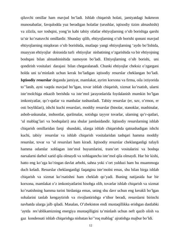 qiluvchi  omillar ham mavjud  bo’ladi.  Ishlab chiqarish holati,  jamiyatdagi hukmron
munosabatlar, favqulodda yuz beradigan holatlar (urushlar, iqtisodiy tizim almashishi)
va zilzila, suv toshqini, yong’in kabi tabiiy ofatlar ehtiyojlarning o’sib borishiga qarshi
ta’sir ko’rsatuvchi omillardir. Shunday qilib, ehtiyojlarning o’sib borishi qonuni mavjud
ehtiyojlarning miqdoran o’sib borishida, mutlaqo yangi ehtiyojlarning ‘aydo bo’lishida,
muayyan ehtiyojlar doirasida turli ehtiyojlar nisbatining o’zgarishida va bir ehtiyojning
boshqasi  bilan  almashinishida  namoyon  bo’ladi.  Ehtiyojlarning  o’sib  borishi, uni
qondirish vositalari darajasi bilan chegaralanadi. Chunki ehtiyojlar cheksiz o’zgargani
holda  uni ta’minlash  uchun  kerak  bo’ladigan iqtisodiy resurslar cheklangan bo’ladi.
Iqtisodiy resurslar deganda jamiyat, mamlakat, ayrim korxona va firma, oila ixtiyorida
to’’lanib, ayni vaqtda mavjud bo’lgan, tovar ishlab chiqarish, xizmat ko’rsatish, ularni
iste’molchiga etkazib berishda va iste’mol jarayonlarida foydalanish mumkin bo’lgan
imkoniyatlar, qo’r-qutlar va manbalar tushuniladi. Tabiiy resurslar (er, suv, o’rmon, er
osti boyliklari), ishchi kuchi resurslari, moddiy resurslar (binolar, stanoklar, mashinalar,
asbob-uskunalar, inshootlar, qurilmalar, sotishga tayyor tovarlar, ularning qo’r-qutlari,
‘ul mablag’lari va boshqalari) ana shular jumlasidandir. Iqtisodiy resurslarning ishlab
chiqarish omillaridan farqi shundaki, ularga  ishlab  chiqarishda qatnashadigan  ishchi
kuchi,  tabiiy resurslar  va  ishlab  chiqarish  vositalaridan  tashqari  hamma  moddiy
resurslar,  tovar  va  ‘ul resurslari ham kiradi. Iqtisodiy resurslar  cheklanganligi  tufayli
hamma  odamlar  xohlagan  iste’mol  buyumlarini,  trans’ort  vositalarini  va  boshqa
narsalarni darhol xarid qila olmaydi va xohlagancha iste’mol qila olmaydi. Har bir kishi,
hatto eng ko’zga ko’ringan davlat arbobi, sahna yoki s’ort yulduzi ham bu muammoga
duch keladi. Resurslar cheklanganligi faqatgina iste’molni emas, shu bilan birga ishlab
chiqarish  va  xizmat ko’rsatishni ham cheklab qo’yadi. Buning natijasida har bir
korxona, mamlakat o’z imkoniyatlarini hisobga olib, tovarlar ishlab chiqarish va xizmat
ko’rsatishning hamma turini birdaniga emas, uning shu davr uchun eng kerakli bo’lgan
sohalarini  tanlab  kengaytirish  va  rivojlantirishga  e’tibor  beradi, resurslarni  birinchi
navbatda ularga jalb qiladi. Masalan, O’zbekiston endi mustaqillikka erishgan dastlabki
‘aytda res’ublikamizning energiya mustaqilligini ta’minlash uchun neft qazib olish va
gaz kondensati ishlab chiqarishga nisbatan ko’’roq mablag’ ajratishga majbur bo’ldi.
12
