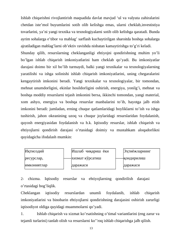 Ishlab chiqarishni rivojlantirish maqsadida davlat mavjud ‘ul va valyuta zahiralarini
chetdan iste’mol buyumlarini sotib olib kelishga emas, ularni cheklab,investistiya
tovarlarini, ya’ni yangi texnika va texnologiyalarni sotib olib kelishga qaratadi. Bunda
ayrim sohalarga e’tibor va mablag’ sarflash kuchaytirilgan sharoitda boshqa sohalarga
ajratiladigan mablag’larni ob’ektiv ravishda nisbatan kamaytirishga to’g’ri keladi.
Shunday qilib, resurslarning cheklanganligi  ehtiyojni  qondirishning muhim  yo’li
bo’lgan ishlab chiqarish imkoniyatlarini ham cheklab qo’yadi. Bu imkoniyatlar
darajasi doimo bir xil bo’lib turmaydi, balki yangi texnikalar va texnologiyalarning
yaratilishi va ishga solinishi ishlab chiqarish imkoniyatlarini, uning chegaralarini
kengaytirish  imkonini  beradi.  Yangi  texnikalar  va  texnologiyalar, bir  tomondan,
mehnat unumdorligini, ekinlar hosildorligini oshirish, energiya, yonilg’i, mehnat va
boshqa moddiy resurslarni tejash imkonini bersa, ikkinchi tomondan, yangi material,
xom  ashyo,  energiya  va  boshqa  resurslar  manbalarini  to’ib,  hayotga  jalb  etish
imkonini beradi: jumladan, erning chuqur qatlamlaridagi boyliklarni to’ish va ishga
tushirish, jahon okeanining uzoq va chuqur joylaridagi resurslaridan foydalanish,
quyosh energiyasidan foydalanish  va  h.k. Iqtisodiy resurslar, ishlab chiqarish va
ehtiyojlarni  qondirish  darajasi  o’rtasidagi  doimiy  va  mustahkam  aloqadorlikni
quyidagicha ifodalash mumkin:
Иқтисодий
ресурслар,
имкониятлар
Ишлаб чиқариш ёки
хизмат кўрсатиш
даражаси
Эҳтиёжларнинг
қондирилиш
даражаси
2-
chizma.  Iqtisodiy  resurslar  va  ehtiyojlarning  qondirilish  darajasi
o’rtasidagi bog’liqlik.
Cheklangan  iqtisodiy  resurslardan  unumli  foydalanib,  ishlab  chiqarish
imkoniyatlarini va binobarin ehtiyojlarni qondirishning darajasini oshirish zarurligi
iqtisodiyot oldiga quyidagi muammolarni qo’yadi.
1.
Ishlab chiqarish va xizmat ko’rsatishning o’timal variantlarini (eng zarur va
tejamli turlarini) tanlab olish va resurslarni ko’’roq ishlab chiqarishga jalb qilish.
13
