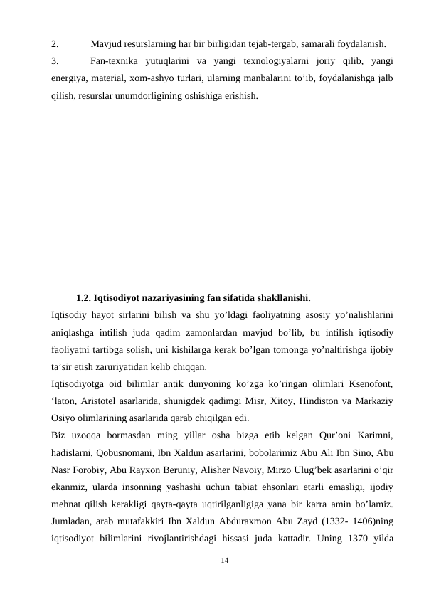 2.
Mavjud resurslarning har bir birligidan tejab-tergab, samarali foydalanish.
3.
Fan-texnika yutuqlarini va yangi texnologiyalarni joriy qilib, yangi
energiya, material, xom-ashyo turlari, ularning manbalarini to’ib, foydalanishga jalb
qilish, resurslar unumdorligining oshishiga erishish.
 
          1.2. Iqtisodiyot nazariyasining fan sifatida shakllanishi.
Iqtisodiy hayot sirlarini bilish va shu yo’ldagi faoliyatning asosiy yo’nalishlarini
aniqlashga intilish juda qadim zamonlardan mavjud bo’lib, bu intilish  iqtisodiy
faoliyatni tartibga solish, uni kishilarga kerak bo’lgan tomonga yo’naltirishga ijobiy
ta’sir etish zaruriyatidan kelib chiqqan.
Iqtisodiyotga oid bilimlar antik dunyoning ko’zga ko’ringan olimlari Ksenofont,
‘laton, Aristotel asarlarida, shunigdek qadimgi Misr, Xitoy, Hindiston va Markaziy
Osiyo olimlarining asarlarida qarab chiqilgan edi.
Biz  uzoqqa  bormasdan  ming  yillar  osha  bizga  etib  kelgan  Qur’oni  Karimni,
hadislarni, Qobusnomani, Ibn Xaldun asarlarini, bobolarimiz Abu Ali Ibn Sino, Abu
Nasr Forobiy, Abu Rayxon Beruniy, Alisher Navoiy, Mirzo Ulug’bek asarlarini o’qir
ekanmiz, ularda insonning yashashi uchun tabiat ehsonlari etarli emasligi, ijodiy
mehnat qilish kerakligi qayta-qayta uqtirilganligiga yana bir karra amin bo’lamiz.
Jumladan, arab mutafakkiri Ibn Xaldun Abduraxmon Abu Zayd (1332- 1406)ning
iqtisodiyot bilimlarini rivojlantirishdagi hissasi juda kattadir. Uning 1370  yilda
14
