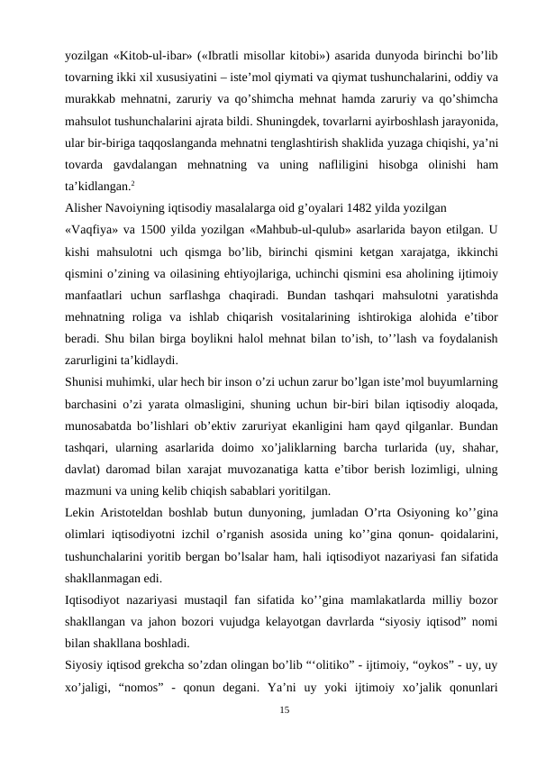 yozilgan «Kitob-ul-ibar» («Ibratli misollar kitobi») asarida dunyoda birinchi bo’lib
tovarning ikki xil xususiyatini – iste’mol qiymati va qiymat tushunchalarini, oddiy va
murakkab mehnatni, zaruriy va qo’shimcha mehnat hamda zaruriy va qo’shimcha
mahsulot tushunchalarini ajrata bildi. Shuningdek, tovarlarni ayirboshlash jarayonida,
ular bir-biriga taqqoslanganda mehnatni tenglashtirish shaklida yuzaga chiqishi, ya’ni
tovarda gavdalangan mehnatning va uning nafliligini  hisobga  olinishi  ham
ta’kidlangan.2
Alisher Navoiyning iqtisodiy masalalarga oid g’oyalari 1482 yilda yozilgan
«Vaqfiya» va 1500 yilda yozilgan «Mahbub-ul-qulub» asarlarida bayon etilgan. U
kishi  mahsulotni  uch  qismga  bo’lib, birinchi  qismini  ketgan xarajatga,  ikkinchi
qismini o’zining va oilasining ehtiyojlariga, uchinchi qismini esa aholining ijtimoiy
manfaatlari  uchun  sarflashga  chaqiradi.  Bundan  tashqari  mahsulotni  yaratishda
mehnatning  roliga  va  ishlab  chiqarish  vositalarining  ishtirokiga  alohida  e’tibor
beradi. Shu bilan birga boylikni halol mehnat bilan to’ish, to’’lash va foydalanish
zarurligini ta’kidlaydi.
Shunisi muhimki, ular hech bir inson o’zi uchun zarur bo’lgan iste’mol buyumlarning
barchasini o’zi yarata olmasligini, shuning uchun bir-biri bilan iqtisodiy aloqada,
munosabatda bo’lishlari ob’ektiv zaruriyat ekanligini ham qayd qilganlar. Bundan
tashqari, ularning asarlarida doimo xo’jaliklarning barcha turlarida (uy,  shahar,
davlat) daromad bilan xarajat muvozanatiga katta e’tibor berish lozimligi, ulning
mazmuni va uning kelib chiqish sabablari yoritilgan.
Lekin Aristoteldan boshlab butun dunyoning, jumladan O’rta Osiyoning ko’’gina
olimlari iqtisodiyotni izchil o’rganish asosida uning ko’’gina qonun- qoidalarini,
tushunchalarini yoritib bergan bo’lsalar ham, hali iqtisodiyot nazariyasi fan sifatida
shakllanmagan edi.
Iqtisodiyot  nazariyasi mustaqil fan sifatida ko’’gina mamlakatlarda milliy bozor
shakllangan va jahon bozori vujudga kelayotgan davrlarda “siyosiy iqtisod” nomi
bilan shakllana boshladi.
Siyosiy iqtisod grekcha so’zdan olingan bo’lib “‘olitiko” - ijtimoiy, “oykos” - uy, uy
xo’jaligi,  “nomos”  -  qonun  degani.  Ya’ni  uy  yoki  ijtimoiy  xo’jalik  qonunlari
15
