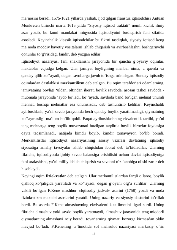 ma’nosini beradi. 1575-1621 yillarda yashab, ijod qilgan franstuz iqtisodchisi Antuan
Monkreten birinchi marta 1615 yilda “Siyosiy iqtisod traktati” nomli kichik ilmiy
asar yozib, bu fanni mamlakat miqyosida iqtisodiyotni boshqarish fani sifatida
asosladi. Keyinchalik klassik iqtisodchilar  bu fikrni tasdiqlab, siyosiy iqtisod keng
ma’noda moddiy hayotiy vositalarni ishlab chiqarish va ayirboshlashni boshqaruvchi
qonunlar to’g’risidagi fandir, deb yozgan edilar.
Iqtisodiyot nazariyasi fani shakllanishi jarayonida bir qancha g’oyaviy oqimlar,
maktablar  vujudga kelgan. Ular  jamiyat  boyligining manbai  nima, u qaerda va
qanday qilib ko’’ayadi, degan savollarga javob to’ishga urinishgan. Bunday iqtisodiy
oqimlardan dastlabkisi merkantilizm deb atalgan. Bu oqim tarafdorlari odamlarning,
jamiyatning boyligi ‘uldan, oltindan iborat, boylik savdoda, asosan tashqi savdoda -
muomala jarayonida ‘aydo bo’ladi, ko’’ayadi, savdoda band bo’lgan mehnat unumli
mehnat, boshqa mehnatlar  esa  unumsizdir, deb tushuntirib keldilar. Keyinchalik
ayirboshlash, ya’ni savdo jarayonida hech qanday boylik yaratilmasligi, qiymatning
ko’’aymasligi ma’lum bo’lib qoldi. Faqat ayriboshlashning ekvalentlik tartibi, ya’ni
teng mehnatga teng boylik muvozanati buzilgan taqdirda boylik birovlar foydasiga
qayta  taqsimlanadi,  natijada  kimdir  boyib,  kimdir  xonavayron  bo’lib  boradi.
Merkantilistlar  iqtisodiyot  nazariyasining  asosiy  vazifasi  davlatning  iqtisodiy
siyosatiga  amaliy  tavsiyalar  ishlab  chiqishdan  iborat  deb  ta’kidladilar.  Ularning
fikricha, iqtisodiyotda ijobiy savdo balansiga erishilishi uchun davlat iqtisodiyotga
faol aralashishi, ya’ni milliy ishlab chiqarish va savdoni o’z ‘anohiga olishi zarur deb
hisoblaydi.
Keyingi oqim fiziokratlar deb atalgan. Ular merkantilistlardan farqli o’laroq, boylik
qishloq xo’jaligida yaratiladi va ko’’ayadi, degan g’oyani olg’a surdilar. Ularning
vakili bo’lgan F.Kene mashhur «Iqtisodiy jadval» asarini (1758) yozdi va unda
fiziokratizm maktabi asoslarini yaratdi. Uning nazariy va siyosiy dasturini ta’riflab
berdi. Bu asarda F.Kene almashuvning ekvivalentlik ta’limotini ilgari surdi. Uning
fikricha almashuv yoki savdo boylik yaratmaydi, almashuv jarayonida teng miqdorli
qiymatlarning almashuvi ro’y beradi, tovarlarning qiymati bozorga kirmasdan oldin
mavjud  bo’ladi.  F.Kenening  ta’limotida  sof  mahsulot  nazariyasi  markaziy o’rin
16
