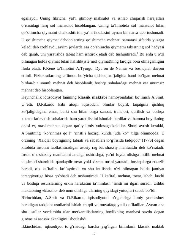 egallaydi. Uning fikricha, yal’i ijtimoiy mahsulot va ishlab chiqarish harajatlari
o’rtasidagi farq sof mahsulot hisoblangan. Uning ta’limotida sof mahsulot bilan
qo’shimcha qiymatni chalkashtirish, ya’ni ikkalasini aynan bir narsa deb tushunadi.
U qo’shimcha qiymat dehqonlarning qo’shimcha mehnati samarasi sifatida yuzaga
keladi deb izohlaydi, ayrim joylarda esa qo’shimcha qiymatni tabiatning sof hadyasi
deb qarab, uni yaratishda tabiat ham ishtirok etadi deb tushuntiradi.4 Bu erda u o’zi
bilmagan holda qiymat bilan naflilik(iste’mol qiymat)ning farqiga bora olmaganligini
ifoda etadi. F.Kene ta’limotini A.Tyurgo, Dyu’on de Nemur va boshqalar davom
ettirdi. Fiziokratlarning ta’limoti bo’yicha qishloq xo’jaligida band bo’lgan mehnat
birdan-bir unumli mehnat deb hisoblanib, boshqa sohalardagi mehnat esa unumsiz
mehnat deb hisoblangan.
Keyinchalik iqtisodiyot fanining klassik maktabi namoyondalari bo’lmish A.Smit,
U.’etti,  D.Rikardo  kabi  atoqli  iqtisodchi  olimlar  boylik  faqatgina  qishloq
xo’jaligidagina emas, balki shu bilan birga sanoat, trans’ort, qurilish va boshqa
xizmat ko’rsatish sohalarida ham yaratilishini isbotlab berdilar va hamma boylikning
onasi er, otasi mehnat, degan qat’iy ilmiy xulosaga keldilar. Shuni aytish kerakki,
A.Smitning “ko’rinmas qo’l” ‘rinsti’i hozirgi kunda juda ko’’ tilga olinmoqda. U
o’zining “Xalqlar boyligining tabiati va sabablari to’g’risida tadqiqot” (1776) degan
kitobida insonni faollashtiradigan asosiy rag’bat shaxsiy manfaatdir deb ko’rsatadi.
Inson o’z shaxsiy manfaatini amalga oshirishga, ya’ni foyda olishga intilib mehnat
taqsimoti sharoitida qandaydir tovar yoki xizmat turini yaratadi, boshqalarga etkazib
beradi, o’z ka’italini ko’’aytiradi va shu intilishda o’zi bilmagan holda jamiyat
taraqqiyotiga hissa qo’shadi deb tushuntiradi. U ka’ital, mehnat, tovar, ishchi kuchi
va boshqa resurslarning erkin harakatini ta’minlash ‘rinsti’ini ilgari suradi. Ushbu
maktabning «klassik» deb nom olishiga ularning quyidagi yutuqlari sabab bo’ldi.
Birinchidan,  A.Smit  va  D.Rikardo  iqtisodiyotni  o’rganishga  ilmiy  yondashuv
beradigan tadqiqot usullarini ishlab chiqdi va muvafaqqiyatli qo’lladilar. Aynan ana
shu usullar  yordamida ular  merkantilistlarning boylikning manbasi  savdo  degan
g’oyasini asossiz ekanligini isbotlashdi.
Ikkinchidan,  iqtisodiyot  to’g’risidagi  barcha  yig’ilgan  bilimlarni  klassik  maktab
17
