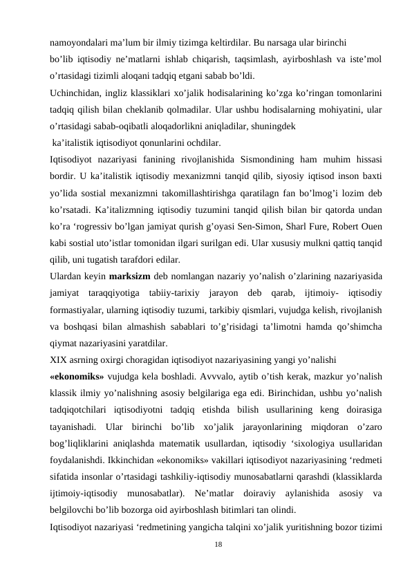 namoyondalari ma’lum bir ilmiy tizimga keltirdilar. Bu narsaga ular birinchi
bo’lib iqtisodiy ne’matlarni ishlab chiqarish, taqsimlash, ayirboshlash va iste’mol
o’rtasidagi tizimli aloqani tadqiq etgani sabab bo’ldi.
Uchinchidan, ingliz klassiklari xo’jalik hodisalarining ko’zga ko’ringan tomonlarini
tadqiq qilish bilan cheklanib qolmadilar. Ular ushbu hodisalarning mohiyatini, ular
o’rtasidagi sabab-oqibatli aloqadorlikni aniqladilar, shuningdek
 ka’italistik iqtisodiyot qonunlarini ochdilar.
Iqtisodiyot nazariyasi fanining rivojlanishida Sismondining ham muhim hissasi
bordir. U ka’italistik iqtisodiy mexanizmni tanqid qilib, siyosiy iqtisod inson baxti
yo’lida sostial mexanizmni takomillashtirishga qaratilagn fan bo’lmog’i lozim deb
ko’rsatadi. Ka’italizmning iqtisodiy tuzumini tanqid qilish bilan bir qatorda undan
ko’ra ‘rogressiv bo’lgan jamiyat qurish g’oyasi Sen-Simon, Sharl Fure, Robert Ouen
kabi sostial uto’istlar tomonidan ilgari surilgan edi. Ular xususiy mulkni qattiq tanqid
qilib, uni tugatish tarafdori edilar.
Ulardan keyin marksizm deb nomlangan nazariy yo’nalish o’zlarining nazariyasida
jamiyat  taraqqiyotiga  tabiiy-tarixiy  jarayon  deb  qarab,  ijtimoiy-  iqtisodiy
formastiyalar, ularning iqtisodiy tuzumi, tarkibiy qismlari, vujudga kelish, rivojlanish
va boshqasi bilan almashish sabablari to’g’risidagi ta’limotni hamda qo’shimcha
qiymat nazariyasini yaratdilar.
XIX asrning oxirgi choragidan iqtisodiyot nazariyasining yangi yo’nalishi
«ekonomiks» vujudga kela boshladi. Avvvalo, aytib o’tish kerak, mazkur yo’nalish
klassik ilmiy yo’nalishning asosiy belgilariga ega edi. Birinchidan, ushbu yo’nalish
tadqiqotchilari  iqtisodiyotni  tadqiq  etishda  bilish  usullarining  keng  doirasiga
tayanishadi.  Ular  birinchi  bo’lib  xo’jalik  jarayonlarining  miqdoran  o’zaro
bog’liqliklarini aniqlashda matematik usullardan, iqtisodiy ‘sixologiya usullaridan
foydalanishdi. Ikkinchidan «ekonomiks» vakillari iqtisodiyot nazariyasining ‘redmeti
sifatida insonlar o’rtasidagi tashkiliy-iqtisodiy munosabatlarni qarashdi (klassiklarda
ijtimoiy-iqtisodiy  munosabatlar).  Ne’matlar  doiraviy  aylanishida  asosiy  va
belgilovchi bo’lib bozorga oid ayirboshlash bitimlari tan olindi.
Iqtisodiyot nazariyasi ‘redmetining yangicha talqini xo’jalik yuritishning bozor tizimi
18
