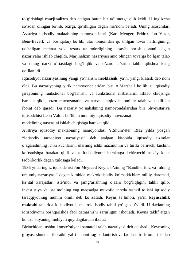 to’g’risidagi  marjinalizm  deb atalgan butun bir ta’limotga olib keldi. U inglizcha
so’zdan olingan bo’lib, oxirgi, qo’shilgan degan ma’noni beradi. Uning asoschilari
Avstriya iqtisodiy maktabining namoyondalari (Karl Menger, Fridrix fon Vizer,
Bem-Baverk va boshqalar) bo’lib, ular tomonidan qo’shilgan tovar nafliligining,
qo’shilgan  mehnat  yoki  resurs  unumdorligining  ‘asayib  borish  qonuni  degan
nazariyalar ishlab chiqildi. Marjinalizm nazariyasi aniq olingan tovarga bo’lgan talab
va  uning  narxi  o’rtasidagi  bog’liqlik  va  o’zaro  ta’sirini  tahlil  qilishda  keng
qo’llanildi.
Iqtisodiyot nazariyasining yangi yo’nalishi neoklassik, ya’ni yangi klassik deb nom
oldi. Bu nazariyaning yirik namoyondalaridan biri A.Marshall bo’lib, u iqtisodiy
jarayonning  funkstional  bog’lanishi  va  funkstional  nisbatlarini  ishlab  chiqishga
harakat qildi, bozor muvozanatini va narxni aniqlovchi omillar talab va taklifdan
iborat deb qaradi. Bu nazariy yo’nalishning namoyondalaridan biri Shveystariya
iqtisodchisi Leon Valras bo’lib, u umumiy iqtisodiy muvozanat 
modelining nusxasini ishlab chiqishga harakat qildi.
Avstriya  iqtisodiy  maktabining  namoyondasi  Y.Shum’eter  1912  yilda  yozgan
“Iqtisodiy  taraqqiyot  nazariyasi”  deb  atalgan  kitobida  iqtisodiy  tizimlar
o’zgarishining ichki kuchlarini, ularning ichki mazmunini va turtki beruvchi kuchini
ko’rsatishga  harakat  qildi  va  u  iqtisodiyotni  harakatga  keltiruvchi  asosiy  kuch
tadbirkorlik degan xulosaga keladi.
1936 yilda ingliz iqtisodchisi Jon Meynard Keyns o’zining “Bandlik, foiz va ‘ulning
umumiy nazariyasi” degan kitobida makroiqtisodiy ko’rsatkichlar: milliy daromad,
ka’ital  xarajatlar,  iste’mol  va  jamg’arishning  o’zaro  bog’liqligini  tahlil  qilib,
investistiya va iste’molning eng maqsadga muvofiq tarzda tashkil to’ishi iqtisodiy
taraqqiyotning  muhim  omili  deb  ko’rsatadi.  Keyns  ta’limoti,  ya’ni  keynschilik
maktabi ta’sirida iqtisodiyotda makroiqtisodiy tahlil yo’lga qo’yildi. U davlatning
iqtisodiyotni boshqarishda faol qatnashishi zarurligini isbotladi. Keyns taklif etgan
konste’stiyaning mohiyati quyidagilardan iborat.
Birinchidan, ushbu konste’stiyani samarali talab nazariyasi deb atashadi. Keynsning
g’oyasi shundan iboratki, yal’i talabni rag’batlantirish va faollashtirish orqali ishlab
19
