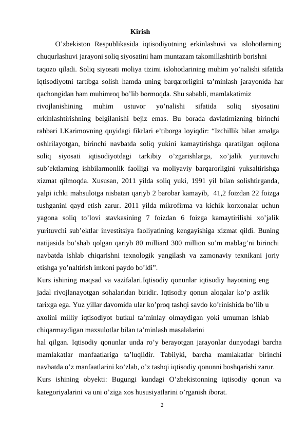                                                     Kirish
O’zbekiston  Respublikasida  iqtisodiyotning  erkinlashuvi  va  islohotlarning
chuqurlashuvi jarayoni soliq siyosatini ham muntazam takomillashtirib borishni
taqozo qiladi. Soliq siyosati moliya tizimi islohotlarining muhim yo’nalishi sifatida
iqtisodiyotni tartibga solish hamda uning barqarorligini ta’minlash jarayonida har
qachongidan ham muhimroq bo’lib bormoqda. Shu sababli, mamlakatimiz
rivojlanishining  muhim  ustuvor  yo’nalishi  sifatida  soliq  siyosatini
erkinlashtirishning  belgilanishi  bejiz  emas.  Bu  borada  davlatimizning  birinchi
rahbari I.Karimovning quyidagi fikrlari e’tiborga loyiqdir: “Izchillik bilan amalga
oshirilayotgan, birinchi  navbatda  soliq yukini  kamaytirishga qaratilgan oqilona
soliq  siyosati  iqtisodiyotdagi  tarkibiy  o’zgarishlarga,  xo’jalik  yurituvchi
sub’ektlarning ishbilarmonlik faolligi va moliyaviy barqarorligini yuksaltirishga
xizmat qilmoqda. Xususan, 2011 yilda soliq yuki, 1991 yil bilan solishtirganda,
yalpi ichki mahsulotga nisbatan qariyb 2 barobar kamayib,  41,2 foizdan 22 foizga
tushganini qayd etish zarur. 2011 yilda mikrofirma va kichik korxonalar uchun
yagona  soliq  to’lovi  stavkasining  7  foizdan  6  foizga  kamaytirilishi  xo’jalik
yurituvchi sub’ektlar investitsiya faoliyatining kengayishiga xizmat qildi. Buning
natijasida bo’shab qolgan qariyb 80 milliard 300 million so’m mablag’ni birinchi
navbatda ishlab chiqarishni texnologik yangilash va zamonaviy texnikani joriy
etishga yo’naltirish imkoni paydo bo’ldi”.
Kurs ishining maqsad va vazifalari.Iqtisodiy qonunlar iqtisodiy hayotning eng
jadal rivojlanayotgan sohalaridan biridir. Iqtisodiy qonun aloqalar ko’p asrlik
tarixga ega. Yuz yillar davomida ular ko’proq tashqi savdo ko’rinishida bo’lib u
axolini milliy iqtisodiyot butkul ta’minlay olmaydigan yoki umuman ishlab
chiqarmaydigan maxsulotlar bilan ta’minlash masalalarini
hal qilgan. Iqtisodiy qonunlar unda ro’y berayotgan jarayonlar dunyodagi barcha
mamlakatlar  manfaatlariga  ta’luqlidir.  Tabiiyki,  barcha  mamlakatlar  birinchi
navbatda o’z manfaatlarini ko’zlab, o’z tashqi iqtisodiy qonunni boshqarishi zarur.
Kurs  ishining  obyekti:  Bugungi  kundagi  O’zbekistonning  iqtisodiy  qonun  va
kategoriyalarini va uni o’ziga xos hususiyatlarini o’rganish iborat.
2
