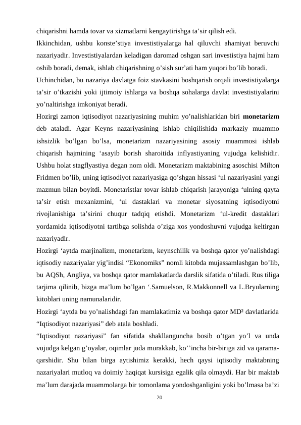 chiqarishni hamda tovar va xizmatlarni kengaytirishga ta’sir qilish edi.
Ikkinchidan,  ushbu  konste’stiya  investistiyalarga  hal  qiluvchi  ahamiyat  beruvchi
nazariyadir. Investistiyalardan keladigan daromad oshgan sari investistiya hajmi ham
oshib boradi, demak, ishlab chiqarishning o’sish sur’ati ham yuqori bo’lib boradi.
Uchinchidan, bu nazariya davlatga foiz stavkasini boshqarish orqali investistiyalarga
ta’sir o’tkazishi yoki ijtimoiy ishlarga va boshqa sohalarga davlat investistiyalarini
yo’naltirishga imkoniyat beradi.
Hozirgi zamon iqtisodiyot nazariyasining muhim yo’nalishlaridan biri monetarizm
deb  ataladi.  Agar  Keyns  nazariyasining  ishlab  chiqilishida  markaziy  muammo
ishsizlik  bo’lgan  bo’lsa,  monetarizm  nazariyasining  asosiy  muammosi  ishlab
chiqarish  hajmining  ‘asayib  borish  sharoitida  inflyastiyaning  vujudga  kelishidir.
Ushbu holat stagflyastiya degan nom oldi. Monetarizm maktabining asoschisi Milton
Fridmen bo’lib, uning iqtisodiyot nazariyasiga qo’shgan hissasi ‘ul nazariyasini yangi
mazmun bilan boyitdi. Monetaristlar tovar ishlab chiqarish jarayoniga ‘ulning qayta
ta’sir  etish  mexanizmini,  ‘ul  dastaklari  va  monetar  siyosatning  iqtisodiyotni
rivojlanishiga  ta’sirini  chuqur  tadqiq  etishdi.  Monetarizm  ‘ul-kredit  dastaklari
yordamida iqtisodiyotni tartibga solishda o’ziga xos yondoshuvni vujudga keltirgan
nazariyadir.
Hozirgi ‘aytda marjinalizm, monetarizm, keynschilik va boshqa qator yo’nalishdagi
iqtisodiy nazariyalar yig’indisi “Ekonomiks” nomli kitobda mujassamlashgan bo’lib,
bu AQSh, Angliya, va boshqa qator mamlakatlarda darslik sifatida o’tiladi. Rus tiliga
tarjima qilinib, bizga ma’lum bo’lgan ‘.Samuelson, R.Makkonnell va L.Bryularning
kitoblari uning namunalaridir.
Hozirgi ‘aytda bu yo’nalishdagi fan mamlakatimiz va boshqa qator MD² davlatlarida
“Iqtisodiyot nazariyasi” deb atala boshladi.
“Iqtisodiyot  nazariyasi”  fan  sifatida  shakllanguncha  bosib  o’tgan  yo’l  va  unda
vujudga kelgan g’oyalar, oqimlar juda murakkab, ko’’incha bir-biriga zid va qarama-
qarshidir.  Shu  bilan  birga  aytishimiz  kerakki,  hech  qaysi  iqtisodiy  maktabning
nazariyalari mutloq va doimiy haqiqat kursisiga egalik qila olmaydi. Har bir maktab
ma’lum darajada muammolarga bir tomonlama yondoshganligini yoki bo’lmasa ba’zi
20
