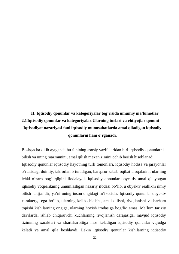 II. Iqtisodiy qonunlar va kategoriyalar tog’risida umumiy ma’lumotlar
2.1Iqtisodiy qonunlar va kategoriyalar.Ularning turlari va ehtiyojlar qonuni
Iqtisodiyot nazariyasi fani iqtisodiy munosabatlarda amal qiladigan iqtisodiy
qonunlarni ham o‘rganadi.
Boshqacha qilib aytganda bu fanining asosiy vazifalaridan biri iqtisodiy qonunlarni
bilish va uning mazmunini, amal qilish mexanizimini ochib berish hisoblanadi.
Iqtisodiy qonunlar iqtisodiy hayotning turli tomonlari, iqtisodiy hodisa va jarayonlar
o‘rtasidagi doimiy, takrorlanib turadigan, barqaror sabab-oqibat aloqalarini, ularning
ichki o‘zaro bog‘liqligini ifodalaydi. Iqtisodiy qonunlar obyektiv amal qilayotgan
iqtisodiy voqealikning umumlashgan nazariy ifodasi bo‘lib, u obyektv reallikni ilmiy
bilish natijasidir, ya’ni uning inson ongidagi in’ikosidir. Iqtisodiy qonunlar obyektv
xarakterga ega bo‘lib, ularning kelib chiqishi, amal qilishi, rivojlanishi va barham
topishi kishilarning ongiga, ularning hoxish irodasiga bog‘liq emas. Ma’lum tarixiy
davrlarda, ishlab chiqaruvchi kuchlarning rivojlanish darajasiga, mavjud iqtisodiy
tizimning xarakteri va shartsharoitiga mos keladigan iqtisodiy qonunlar vujudga
keladi  va  amal  qila  boshlaydi.  Lekin  iqtisodiy  qonunlar  kishilarning  iqtisodiy
22

