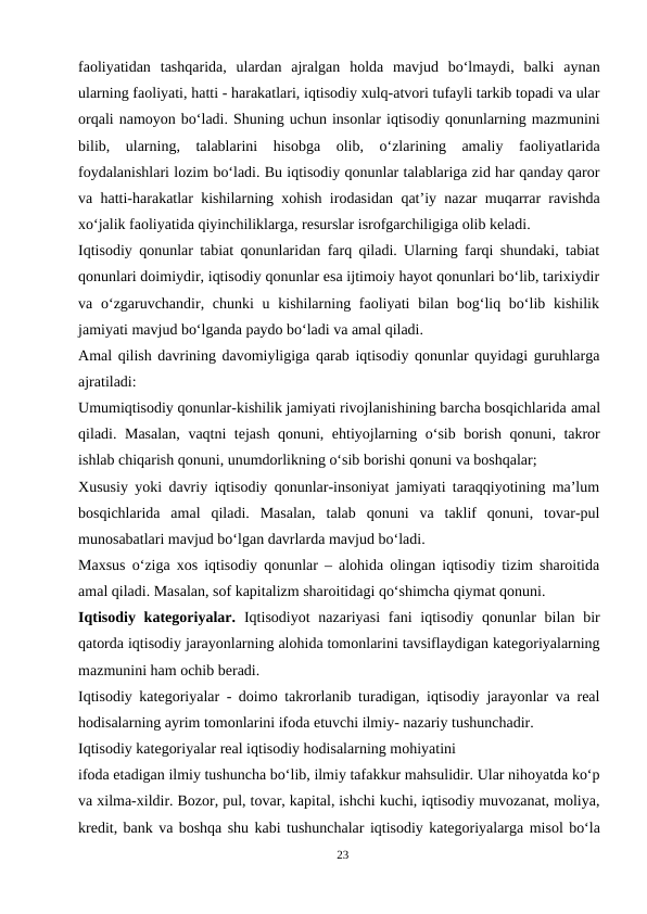 faoliyatidan  tashqarida,  ulardan  ajralgan  holda  mavjud  bo‘lmaydi,  balki  aynan
ularning faoliyati, hatti - harakatlari, iqtisodiy xulq-atvori tufayli tarkib topadi va ular
orqali namoyon bo‘ladi. Shuning uchun insonlar iqtisodiy qonunlarning mazmunini
bilib,  ularning,  talablarini  hisobga  olib,  o‘zlarining  amaliy  faoliyatlarida
foydalanishlari lozim bo‘ladi. Bu iqtisodiy qonunlar talablariga zid har qanday qaror
va hatti-harakatlar kishilarning xohish irodasidan qat’iy nazar muqarrar ravishda
xo‘jalik faoliyatida qiyinchiliklarga, resurslar isrofgarchiligiga olib keladi.
Iqtisodiy qonunlar tabiat qonunlaridan farq qiladi. Ularning farqi shundaki, tabiat
qonunlari doimiydir, iqtisodiy qonunlar esa ijtimoiy hayot qonunlari bo‘lib, tarixiydir
va o‘zgaruvchandir, chunki  u kishilarning faoliyati  bilan bog‘liq bo‘lib kishilik
jamiyati mavjud bo‘lganda paydo bo‘ladi va amal qiladi.
Amal qilish davrining davomiyligiga qarab iqtisodiy qonunlar quyidagi guruhlarga
ajratiladi:
Umumiqtisodiy qonunlar-kishilik jamiyati rivojlanishining barcha bosqichlarida amal
qiladi. Masalan, vaqtni tejash qonuni, ehtiyojlarning o‘sib borish qonuni, takror
ishlab chiqarish qonuni, unumdorlikning o‘sib borishi qonuni va boshqalar;
Xususiy yoki davriy iqtisodiy qonunlar-insoniyat jamiyati taraqqiyotining ma’lum
bosqichlarida  amal  qiladi.  Masalan,  talab  qonuni  va  taklif  qonuni,  tovar-pul
munosabatlari mavjud bo‘lgan davrlarda mavjud bo‘ladi.
Maxsus o‘ziga xos iqtisodiy qonunlar – alohida olingan iqtisodiy tizim sharoitida
amal qiladi. Masalan, sof kapitalizm sharoitidagi qo‘shimcha qiymat qonuni.
Iqtisodiy kategoriyalar.  Iqtisodiyot  nazariyasi  fani  iqtisodiy qonunlar  bilan bir
qatorda iqtisodiy jarayonlarning alohida tomonlarini tavsiflaydigan kategoriyalarning
mazmunini ham ochib beradi.
Iqtisodiy kategoriyalar - doimo takrorlanib turadigan, iqtisodiy jarayonlar va real
hodisalarning ayrim tomonlarini ifoda etuvchi ilmiy- nazariy tushunchadir.
Iqtisodiy kategoriyalar real iqtisodiy hodisalarning mohiyatini
ifoda etadigan ilmiy tushuncha bo‘lib, ilmiy tafakkur mahsulidir. Ular nihoyatda ko‘p
va xilma-xildir. Bozor, pul, tovar, kapital, ishchi kuchi, iqtisodiy muvozanat, moliya,
kredit, bank va boshqa shu kabi tushunchalar iqtisodiy kategoriyalarga misol bo‘la
23
