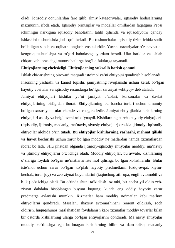 oladi. Iqtisodiy qonunlardan farq qilib, ilmiy kategoriyalar, iqtisodiy hodisalarning
mazmunini ifoda etadi. Iqtisodiy printsiplar va modellar omillardan faqatgina Pepsi
ichimligin  narxigina  iqtisodiy  baholashni  tahlil  qilishda  va  iqtisodiyotni qanday
ishlashini tushunishda juda qo’l keladi. Bu tushunchalar iqtisodiy tizim ichida sodir
bo’ladigan sabab va oqibatni anglash vositalaridir. Yaxshi nazariyalar o’z navbatida
kengroq tushunishga va to’g’ri baholashga yordam beradi. Ular haridor va ishlab
chiqaruvchi orasidagi munosabatlarga bog’liq faktlarga tayanadi.
Ehtiyojlarning cheksizligi. Ehtiyojlarning yuksalib borish qonuni
Ishlab chiqarishning pirovard maqsadi iste’mol ya’ni ehtiyojni qondirish hisoblanadi.
Insonning yashashi va kamol topishi, jamiyatning rivojlanishi uchun kerak bo‘lgan
hayotiy vositalar va iqtisodiy resurslarga bo‘lgan zaruriyat «ehtiyoj» deb ataladi.
Jamiyat  ehtiyojlari  kishilar  ya’ni  jamiyat  a’zolari,  korxonalar  va  davlat
ehtiyojlarining birligidan iborat. Ehtiyojlarning bu barcha turlari uchun umumiy
bo‘lgan xususiyat - ular cheksiz va chegarasizdir. Jamiyat ehtiyojlarida kishilarning
ehtiyojlari asosiy va belgilovchi rol o‘ynaydi. Kishilarning barcha hayotiy ehtiyojlari
(iqtisodiy, ijtimoiy, madaniy, ma’naviy, siyosiy ehtiyojlar) orasida ijtimoiy- iqtisodiy
ehtiyojlar alohida o‘rin tutadi. Bu ehtiyojlar kishilarning yashashi, mehnat qilishi
va hayot kechirishi uchun zarur bo‘lgan moddiy ne’matlardan hamda xizmatlardan
iborat bo‘ladi. SHu jihatdan olganda ijtimoiy-iqtisodiy ehtiyojlar moddiy, ma’naviy
va ijtimoiy ehtiyojlarni o‘z ichiga oladi. Moddiy ehtiyojlar, bu avvalo, kishilarning
o‘zlariga foydali bo‘lgan ne’matlarni iste’mol qilishga bo‘lgan xohishlaridir. Bular
iste’mol  uchun  zarur  bo‘lgan  ko‘plab  hayotiy  predmetlarni  (oziq-ovqat,  kiyim-
kechak, turar-joy) va zeb-ziynat buyumlarini (taqinchoq, atir-upa, engil avtomobil va
h. k.) o‘z ichiga oladi. Bu o‘rinda shuni ta’kidlash lozimki, bir necha yil oldin zeb-
ziynat  dabdaba  hisoblangan  buyum  bugungi  kunda  eng  oddiy  hayotiy  zarur
predmetga  aylanishi  mumkin.  Xizmatlar  ham  moddiy  ne’matlar  kabi  ma’lum
ehtiyojlarni  qondiradi.  Masalan,  shaxsiy  avtomashinani  remont  qildirish,  soch
oldirish, huquqshunos maslahatidan foydalanish kabi xizmatlar moddiy tovarlar bilan
bir qatorda kishilarning ularga bo‘lgan ehtiyojlarini qondiradi. Ma’naviy ehtiyojlar
moddiy  ko‘rinishga  ega  bo‘lmagan  kishilarning  bilim  va  dam  olish,  madaniy
24
