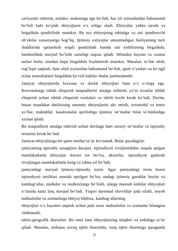 saviyasini oshirish, malaka- mahoratga ega bo‘lish, har xil xizmatlardan bahramand
bo‘lish  kabi  ko‘plab  ehtiyojlarni  o‘z  ichiga  oladi.  Ehtiyojlar  yakka  tarzda  va
birgalikda qondirilishi mumkin. Bu esa ehtiyojning tabiatiga va uni qondiruvchi
ob’ektlar xususiyatiga bog‘liq. Ijtimoiy extiyojlar umumlashgan faoliyatning turli
shakllarida  qatnashish  orqali  qondiriladi  hamda  uni  kishilarning  birgalikda,
hamkorlikda mavjud bo‘lishi zarurligi taqoza qiladi. SHunday buyum va xizmat
turlari borki, ulardan faqat birgalikda foydalanish mumkin. Masalan, ta’lim olish,
sog‘liqni saqlash, dam olish joylaridan bahramand bo‘lish, sport o‘yinlari va ko‘ngil
ochar tomoshalarni birgalikda ko‘rish kabilar shular jumlasidandir.
Jamiyat  ehtiyojlarida  korxona  va  davlat  ehtiyojlari  ham  o‘z  o‘rniga  ega.
Korxonalarga ishlab chiqarish maqsadlarini amalga oshirish, ya’ni tovarlar ishlab
chiqarish uchun ishlab chiqarish vositalari va ishchi kuchi kerak bo‘ladi. Davlat,
butun mamlakat aholisining umumiy ehtiyojlarini aks ettirib, avtomobil va temir
yo‘llar, maktablar, kasalxonalar qurilishiga ijtimoiy ne’matlar bilan ta’minlashga
xizmat qiladi.
Bu maqsadlarni amalga oshirish uchun davlatga ham zaruriy ne’matlar va iqtisodiy
resurslar kerak bo‘ladi.
Jamiyat ehtiyojlariga bir qator omillar ta’sir ko‘rsatadi. Bular quyidagilar:
jamiyatning iqtisodiy taraqqiyot darajasi. Iqtisodiyoti rivojlanishdan orqada qolgan
mamlakatlarda  ehtiyojlar  doirasi  tor  bo‘lsa,  aksincha,  iqtisodiyoti  gurkirab
rivojlangan mamlakatlarda keng va xilma-xil bo‘ladi;
jamiyatdagi  mavjud  ijtimoiy-iqtisodiy  tizim.  Agar  jamiyatdagi  tizim  bozor
iqtisodiyoti tartiblari asosida qurilgan bo‘lsa, undagi ijtimoiy guruhlar boylar va
kambag‘allar, mulkdor va mulksizlarga bo‘linib, ularga mansub kishilar ehtiyojlari
o‘rtasida katta farq mavjud bo‘ladi. Yuqori daromad oluvchilar juda sifatli, noyob
mahsulotlar va xizmatlarga ehtiyoj bildirsa, kambag‘allarning
ehtiyojlari o‘z hayotini saqlash uchun juda zarur mahsulotlar va xizmatlar bilangina
cheklanadi;
tabiiy-geografik sharoitlar. Bu omil ham ehtiyojlarning miqdori va tarkibiga ta’sir
qiladi. Masalan, nisbatan sovuq iqlim sharoitida, issiq iqlim sharoitiga qaraganda
25
