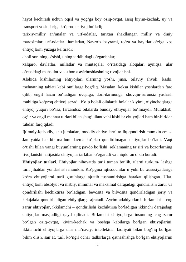 hayot kechirish uchun oqsil va yog‘ga boy oziq-ovqat, issiq kiyim-kechak, uy va
transport vositalariga ko‘proq ehtiyoj bo‘ladi;
tarixiy-milliy  an’analar  va  urf-odatlar,  tarixan  shakllangan  milliy  va  diniy
marosimlar, urf-odatlar. Jumladan, Navro‘z bayrami, ro‘za va hayitlar o‘ziga xos
ehtiyojlarni yuzaga keltiradi;
aholi sonining o‘sishi, uning tarkibidagi o‘zgarishlar;
xalqaro,  davlatlar,  millatlar  va  mintaqalar  o‘rtasidagi  aloqalar, ayniqsa,  ular
o‘rtasidagi mahsulot va axborot ayirboshlashning rivojlanishi.
Alohida  kishilarning  ehtiyojlari  ularning  yoshi,  jinsi,  oilaviy  ahvoli,  kasbi,
mehnatning tabiati kabi omillarga bog‘liq. Masalan, keksa kishilar yoshlardan farq
qilib,  engil  hazm  bo‘ladigan  ovqatga,  dori-darmonga,  shovqin-suronsiz  yashash
muhitiga ko‘proq ehtiyoj sezadi. Ko‘p bolali oilalarda bolalar kiyimi, o‘yinchoqlarga
ehtiyoj yuqori bo‘lsa, farzandsiz oilalarda bunday ehtiyojlar bo‘lmaydi. Murakkab,
og‘ir va engil mehnat turlari bilan shug‘ullanuvchi kishilar ehtiyojlari ham bir-biridan
tubdan farq qiladi.
Ijtimoiy-iqtisodiy, shu jumladan, moddiy ehtiyojlarni to‘liq qondirish mumkin emas.
Jamiyatda har bir ma’lum davrda ko‘plab qondirilmagan ehtiyojlar bo‘ladi. Vaqt
o‘tishi bilan yangi buyumlarning paydo bo‘lishi, reklamaning ta’siri va bozorlarning
rivojlanishi natijasida ehtiyojlar tarkiban o‘zgaradi va miqdoran o‘sib boradi.
Ehtiyojlar turlari.  Ehtiyojlar nihoyatda turli tuman bo‘lib, ularni turkum- lashga
turli jihatdan yondashish mumkin. Ko‘pgina iqtisodchilar u yoki bu xususiyatlariga
ko‘ra  ehtiyojlarni  turli  guruhlarga  ajratib  tushuntirishga  harakat  qilishgan.  Ular,
ehtiyojlarni absolyut va nisbiy, minimal va maksimal darajadagi qondirilishi zarur va
qondirilishi  kechiktirsa bo‘ladigan,  bevosita  va bilvosita qondiriladigan joriy va
kelajakda qondiriladigan ehtiyojlarga ajratadi. Ayrim adabiyotlarda birlamchi – eng
zarur ehtiyojlar, ikkilamchi – qondirilishi kechiktirsa bo‘ladigan ikkinchi darajadagi
ehtiyojlar  mavjudligi  qayd  qilinadi.  Birlamchi  ehtiyojlarga  insonning  eng  zarur
bo‘lgan  oziq-ovqat,  kiyim-kechak  va  boshqa  kabilarga  bo‘lgan  ehtiyojlarini,
ikkilamchi ehtiyojlarga ular ma’naviy, intellektual faoliyati bilan bog‘liq bo‘lgan
bilim olish, san’at, turli ko‘ngil ochar tadbirlarga qatnashishga bo‘lgan ehtiyojlarini
26

