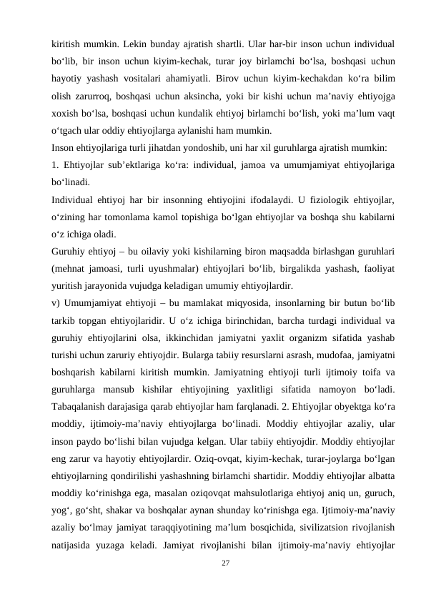 kiritish mumkin. Lekin bunday ajratish shartli. Ular har-bir inson uchun individual
bo‘lib, bir inson uchun kiyim-kechak, turar joy birlamchi bo‘lsa, boshqasi uchun
hayotiy yashash vositalari ahamiyatli. Birov uchun kiyim-kechakdan ko‘ra bilim
olish zarurroq, boshqasi uchun aksincha, yoki bir kishi uchun ma’naviy ehtiyojga
xoxish bo‘lsa, boshqasi uchun kundalik ehtiyoj birlamchi bo‘lish, yoki ma’lum vaqt
o‘tgach ular oddiy ehtiyojlarga aylanishi ham mumkin.
Inson ehtiyojlariga turli jihatdan yondoshib, uni har xil guruhlarga ajratish mumkin:
1. Ehtiyojlar sub’ektlariga ko‘ra: individual, jamoa va umumjamiyat ehtiyojlariga
bo‘linadi.
Individual ehtiyoj har bir insonning ehtiyojini ifodalaydi. U fiziologik ehtiyojlar,
o‘zining har tomonlama kamol topishiga bo‘lgan ehtiyojlar va boshqa shu kabilarni
o‘z ichiga oladi.
Guruhiy ehtiyoj – bu oilaviy yoki kishilarning biron maqsadda birlashgan guruhlari
(mehnat jamoasi, turli uyushmalar) ehtiyojlari bo‘lib, birgalikda yashash, faoliyat
yuritish jarayonida vujudga keladigan umumiy ehtiyojlardir.
v) Umumjamiyat ehtiyoji – bu mamlakat miqyosida, insonlarning bir butun bo‘lib
tarkib topgan ehtiyojlaridir. U o‘z ichiga birinchidan, barcha turdagi individual va
guruhiy ehtiyojlarini olsa, ikkinchidan jamiyatni yaxlit organizm sifatida yashab
turishi uchun zaruriy ehtiyojdir. Bularga tabiiy resurslarni asrash, mudofaa, jamiyatni
boshqarish kabilarni kiritish mumkin. Jamiyatning ehtiyoji turli ijtimoiy toifa va
guruhlarga mansub kishilar ehtiyojining yaxlitligi sifatida namoyon  bo‘ladi.
Tabaqalanish darajasiga qarab ehtiyojlar ham farqlanadi. 2. Ehtiyojlar obyektga ko‘ra
moddiy, ijtimoiy-ma’naviy ehtiyojlarga bo‘linadi. Moddiy ehtiyojlar  azaliy,  ular
inson paydo bo‘lishi bilan vujudga kelgan. Ular tabiiy ehtiyojdir. Moddiy ehtiyojlar
eng zarur va hayotiy ehtiyojlardir. Oziq-ovqat, kiyim-kechak, turar-joylarga bo‘lgan
ehtiyojlarning qondirilishi yashashning birlamchi shartidir. Moddiy ehtiyojlar albatta
moddiy ko‘rinishga ega, masalan oziqovqat mahsulotlariga ehtiyoj aniq un, guruch,
yog‘, go‘sht, shakar va boshqalar aynan shunday ko‘rinishga ega. Ijtimoiy-ma’naviy
azaliy bo‘lmay jamiyat taraqqiyotining ma’lum bosqichida, sivilizatsion rivojlanish
natijasida  yuzaga  keladi.  Jamiyat  rivojlanishi  bilan  ijtimoiy-ma’naviy  ehtiyojlar
27
