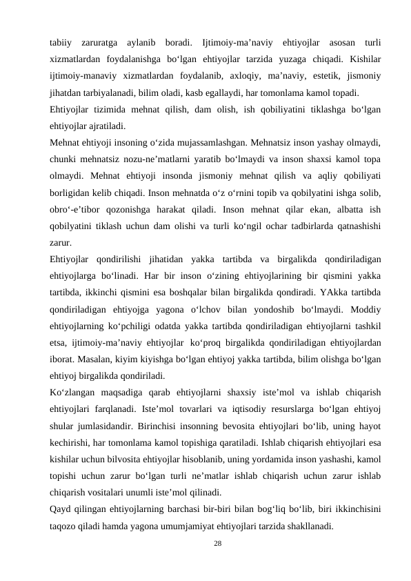 tabiiy  zaruratga  aylanib  boradi.  Ijtimoiy-ma’naviy  ehtiyojlar  asosan  turli
xizmatlardan  foydalanishga  bo‘lgan  ehtiyojlar  tarzida  yuzaga  chiqadi.  Kishilar
ijtimoiy-manaviy  xizmatlardan  foydalanib,  axloqiy,  ma’naviy,  estetik,  jismoniy
jihatdan tarbiyalanadi, bilim oladi, kasb egallaydi, har tomonlama kamol topadi.
Ehtiyojlar  tizimida  mehnat  qilish,  dam  olish,  ish  qobiliyatini  tiklashga  bo‘lgan
ehtiyojlar ajratiladi.
Mehnat ehtiyoji insoning o‘zida mujassamlashgan. Mehnatsiz inson yashay olmaydi,
chunki mehnatsiz nozu-ne’matlarni yaratib bo‘lmaydi va inson shaxsi kamol topa
olmaydi.  Mehnat  ehtiyoji  insonda  jismoniy  mehnat  qilish  va  aqliy  qobiliyati
borligidan kelib chiqadi. Inson mehnatda o‘z o‘rnini topib va qobilyatini ishga solib,
obro‘-e’tibor qozonishga harakat qiladi. Inson mehnat qilar ekan, albatta  ish
qobilyatini tiklash uchun dam olishi va turli ko‘ngil ochar tadbirlarda qatnashishi
zarur.
Ehtiyojlar  qondirilishi  jihatidan  yakka  tartibda  va  birgalikda  qondiriladigan
ehtiyojlarga  bo‘linadi.  Har  bir  inson  o‘zining  ehtiyojlarining  bir  qismini  yakka
tartibda, ikkinchi qismini esa boshqalar bilan birgalikda qondiradi. YAkka tartibda
qondiriladigan  ehtiyojga  yagona  o‘lchov  bilan  yondoshib  bo‘lmaydi.  Moddiy
ehtiyojlarning ko‘pchiligi odatda yakka tartibda qondiriladigan ehtiyojlarni tashkil
etsa, ijtimoiy-ma’naviy ehtiyojlar ko‘proq birgalikda qondiriladigan ehtiyojlardan
iborat. Masalan, kiyim kiyishga bo‘lgan ehtiyoj yakka tartibda, bilim olishga bo‘lgan
ehtiyoj birgalikda qondiriladi.
Ko‘zlangan  maqsadiga  qarab  ehtiyojlarni  shaxsiy  iste’mol  va  ishlab  chiqarish
ehtiyojlari  farqlanadi.  Iste’mol  tovarlari  va  iqtisodiy  resurslarga  bo‘lgan  ehtiyoj
shular jumlasidandir. Birinchisi insonning bevosita ehtiyojlari bo‘lib, uning hayot
kechirishi, har tomonlama kamol topishiga qaratiladi. Ishlab chiqarish ehtiyojlari esa
kishilar uchun bilvosita ehtiyojlar hisoblanib, uning yordamida inson yashashi, kamol
topishi  uchun zarur  bo‘lgan turli  ne’matlar  ishlab  chiqarish  uchun  zarur  ishlab
chiqarish vositalari unumli iste’mol qilinadi.
Qayd qilingan ehtiyojlarning barchasi bir-biri bilan bog‘liq bo‘lib, biri ikkinchisini
taqozo qiladi hamda yagona umumjamiyat ehtiyojlari tarzida shakllanadi.
28
