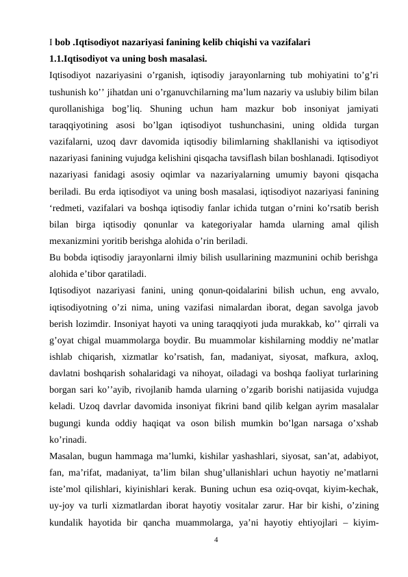 I bob .Iqtisodiyot nazariyasi fanining kelib chiqishi va vazifalari
1.1.Iqtisodiyot va uning bosh masalasi.
Iqtisodiyot nazariyasini o’rganish, iqtisodiy jarayonlarning tub mohiyatini to’g’ri
tushunish ko’’ jihatdan uni o’rganuvchilarning ma’lum nazariy va uslubiy bilim bilan
qurollanishiga  bog’liq.  Shuning  uchun  ham  mazkur  bob  insoniyat  jamiyati
taraqqiyotining asosi bo’lgan iqtisodiyot tushunchasini, uning oldida turgan
vazifalarni, uzoq davr davomida iqtisodiy bilimlarning shakllanishi va iqtisodiyot
nazariyasi fanining vujudga kelishini qisqacha tavsiflash bilan boshlanadi. Iqtisodiyot
nazariyasi  fanidagi  asosiy  oqimlar  va  nazariyalarning  umumiy  bayoni  qisqacha
beriladi. Bu erda iqtisodiyot va uning bosh masalasi, iqtisodiyot nazariyasi fanining
‘redmeti, vazifalari va boshqa iqtisodiy fanlar ichida tutgan o’rnini ko’rsatib berish
bilan birga iqtisodiy qonunlar va kategoriyalar hamda ularning amal  qilish
mexanizmini yoritib berishga alohida o’rin beriladi.
Bu bobda iqtisodiy jarayonlarni ilmiy bilish usullarining mazmunini ochib berishga
alohida e’tibor qaratiladi.
Iqtisodiyot nazariyasi fanini, uning qonun-qoidalarini bilish uchun, eng avvalo,
iqtisodiyotning o’zi nima, uning vazifasi nimalardan iborat, degan savolga javob
berish lozimdir. Insoniyat hayoti va uning taraqqiyoti juda murakkab, ko’’ qirrali va
g’oyat chigal muammolarga boydir. Bu muammolar kishilarning moddiy ne’matlar
ishlab  chiqarish,  xizmatlar  ko’rsatish,  fan,  madaniyat,  siyosat,  mafkura,  axloq,
davlatni boshqarish sohalaridagi va nihoyat, oiladagi va boshqa faoliyat turlarining
borgan sari ko’’ayib, rivojlanib hamda ularning o’zgarib borishi natijasida vujudga
keladi. Uzoq davrlar davomida insoniyat fikrini band qilib kelgan ayrim masalalar
bugungi  kunda  oddiy  haqiqat  va  oson  bilish  mumkin  bo’lgan  narsaga  o’xshab
ko’rinadi.
Masalan, bugun hammaga ma’lumki, kishilar yashashlari, siyosat, san’at, adabiyot,
fan, ma’rifat, madaniyat, ta’lim bilan shug’ullanishlari uchun hayotiy ne’matlarni
iste’mol qilishlari, kiyinishlari kerak. Buning uchun esa oziq-ovqat, kiyim-kechak,
uy-joy va turli xizmatlardan iborat hayotiy vositalar  zarur.  Har bir kishi, o’zining
kundalik hayotida bir qancha muammolarga, ya’ni hayotiy ehtiyojlari  –  kiyim-
4
