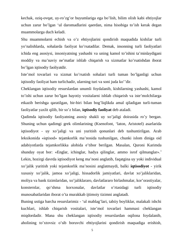 kechak, oziq-ovqat, uy-ro’zg’or buyumlariga ega bo’lish, bilim olish kabi ehtiyojlar
uchun zarur bo’lgan ‘ul daromadlarini qaerdan, nima hisobiga to’ish kerak degan
muammolarga duch keladi.
Shu  muammolarni  echish  va  o’z  ehtiyojlarini  qondirish  maqsadida  kishilar  turli
yo’nalishlarda, sohalarda  faoliyat  ko’rsatadilar. Demak, insonning  turli  faoliyatlari
ichida eng asosiysi, insoniyatning yashashi va uning kamol to’ishini ta’minlaydigani
moddiy  va  ma’naviy  ne’matlar  ishlab  chiqarish va  xizmatlar  ko’rsatishdan iborat
bo’lgan iqtisodiy faoliyatdir.
Iste’mol  tovarlari  va  xizmat  ko’rsatish  sohalari  turli  tuman  bo’lganligi  uchun
iqtisodiy faoliyat ham turlichadir, ularning turi va soni juda ko’’dir.
Cheklangan iqtisodiy resurslardan unumli foydalanib, kishilarning yashashi, kamol
to’ishi uchun zarur bo’lgan hayotiy vositalarni ishlab chiqarish va iste’molchilarga
etkazib berishga qaratilgan, bir-biri bilan bog’liqlikda amal qiladigan turli-tuman
faoliyatlar yaxlit qilib, bir so’z bilan, iqtisodiy faoliyat deb ataladi.
Qadimda iqtisodiy faoliyatning asosiy shakli uy xo’jaligi doirasida ro’y bergan.
Shuning uchun qadimgi grek olimlarining (Ksenofont, ‘laton, Aristotel) asarlarida
iqtisodiyot  -  uy  xo’jaligi  va  uni  yuritish  qonunlari  deb  tushuntirilgan.  Arab
leksikonida «iqtisod» tejamkorlik ma’nosida tushunilgan, chunki islom diniga oid
adabiyotlarda  tejamkorlikka  alohida  e’tibor  berilgan.  Masalan,  Quroni  Karimda
shunday oyat  bor:  «Englar,  ichinglar, hadya qilinglar, ammo isrof qilmanglar».1
Lekin, hozirgi davrda iqtisodiyot keng ma’noni anglatib, faqatgina uy yoki individual
xo’jalik yuritish yoki tejamkorlik ma’nosini anglatmaydi, balki  iqtisodiyot  - yirik
xususiy  xo’jalik,  jamoa  xo’jaligi,  hissadorlik  jamiyatlari,  davlat  xo’jaliklaridan,
moliya va bank tizimlaridan, xo’jaliklararo, davlatlararo birlashmalar, kor’orastiyalar,
konsternlar,  qo’shma  korxonalar,  davlatlar  o’rtasidagi  turli  iqtisodiy
munosabatlaridan iborat o’ta murakkab ijtimoiy tizimni anglatadi.
Buning ustiga barcha resurslarimiz - ‘ul mablag’lari, tabiiy boyliklar, malakali ishchi
kuchlari,  ishlab  chiqarish  vositalari,  iste’mol  tovarlari  hammasi  cheklangan
miqdordadir.  Mana  shu  cheklangan  iqtisodiy  resurslardan  oqilona  foydalanib,
aholining  to’xtovsiz  o’sib  boruvchi  ehtiyojlarini  qondirish  maqsadiga  erishish,
5
