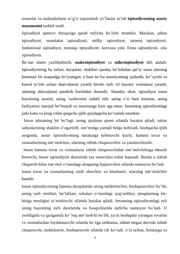 resurslar va mahsulotlarni to’g’ri taqsimlash yo’llarini to’ish iqtisodiyotning asosiy
mazmunini tashkil etadi.
Iqtisodiyot  qamrov  darajasiga  qarab  turlicha  bo’lishi  mumkin.  Masalan,  jahon
iqtisodiyoti,  mamlakat  iqtisodiyoti,  milliy  iqtisodiyot,  tarmoq  iqtisodiyoti,
funkstional iqtisodiyot, mintaqa iqtisodiyoti; korxona yoki firma iqtisodiyoti, oila
iqtisodiyoti.
Ba’zan  ularni  yaxlitlashtirib,  makroiqtisodiyot  va  mikroiqtisodiyot  deb  ataladi.
Iqtisodiyotning bu turlari, darajalari, shakllari qanday bo’lishidan qat’iy nazar ularning
hammasi bir maqsadga bo’ysungan: u ham bo’lsa insoniyatning yashashi, ko’’ayishi va
kamol to’ishi  uchun shart-sharoit  yaratib berish, turli  xil  hayotiy vositalarni  yaratib,
ularning ehtiyojlarini qondirib borishdan iboratdir. Shunday  ekan,  iqtisodiyot  inson
hayotining  asosini,  uning ‘oydevorini  tashkil etib,  uning  o’zi ham  insonsiz, uning
faoliyatisiz mavjud bo’lmaydi va mazmunga ham ega emas. Insonning iqtisodiyotdagi
juda katta va keng rolini qisqacha qilib quyidagicha ko’rsatish mumkin:
 Inson tabiatning bir bo’lagi, uning ajralmas qismi sifatida harakat qiladi, tabiat
ashyolarining shaklini o’zgartirib, iste’molga yaroqli holga keltiradi, boshqacha qilib
aytganda, inson iqtisodiyotning harakatga keltiruvchi kuchi, hamma  tovar  va
xizmatlarining iste’molchisi, ularning ishlab chiqaruvchisi va yaratuvchisidir.
 Inson hamma tovar va xizmatlarni ishlab chiqaruvchidan iste’molchilarga etkazib
beruvchi, bozor iqtisodiyoti sharoitida esa sotuvchisi rolini bajaradi. Bunda u ishlab
chiqarish bilan iste’mol o’rtasidagi aloqaning bajaruvchisi sifatida namoyon bo’ladi.
Inson tovar va xizmatlarning sotib oluvchisi va binobarin, ularning iste’molchisi
hamdir.
Inson iqtisodiyotning hamma darajalarida uning tashkilotchisi, boshqaruvchisi bo’lib,
uning turli omillari, bo’laklari, sohalari o’rtasidagi uyg’unlikni, aloqalarning bir-
biriga mosligini ta’minlovchi sifatida harakat qiladi. Insonning iqtisodiyotdagi roli
uning  hayotning  turli  davrlarida  va  bosqichlarida  turlicha  namoyon  bo’ladi.  U
yoshligida va qariganida ko’’roq iste’molchi bo’lib, ya’ni boshqalar yaratgan tovarlar
va xizmatlardan foydalanuvchi sifatida ko’zga tashlansa, ishlab turgan davrida ishlab
chiqaruvchi, tashkilotchi, boshqaruvchi sifatida ish ko’radi, o’zi uchun, bolalarga va
6
