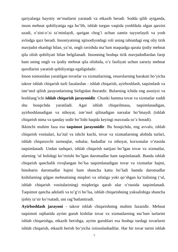 qariyalarga hayotiy ne’matlarni yaratadi va etkazib beradi. Sodda qilib aytganda,
inson mehnat qobiliyatiga ega bo’lib, ishlab turgan vaqtida yoshlikda olgan qarzini
uzadi, o’zini-o’zi ta’minlaydi, qarigan chog’i  uchun zamin tayyorlaydi va yosh
avlodga qarz beradi. Insoniyatning iqtisodiyotdagi roli uning tabiatdagi eng oliy tirik
mavjudot ekanligi bilan, ya’ni, ongli ravishda ma’lum maqsadga qarata ijodiy mehnat
qila olish qobiliyati bilan belgilanadi. Insonning boshqa tirik mavjudodlardan farqi
ham uning ongli va ijodiy mehnat qila olishida, o’z faoliyati uchun zaruriy mehnat
qurollarini yaratish qobiliyatiga egaligidadir.
Inson tomonidan yaratilgan tovarlar va xizmatlarning, resurslarning harakati bo’yicha
takror ishlab chiqarish turli fazalardan - ishlab chiqarish, ayirboshlash, taqsimlash va
iste’mol qilish jarayonlarining birligidan iboratdir. Bularning ichida eng asosiysi va
boshlang’ichi ishlab chiqarish jarayonidir. Chunki hamma tovar va xizmatlar xuddi
shu  bosqichda  yaratiladi.  Agar  ishlab  chiqarilmasa,  taqsimlanadigan,
ayirboshlanadigan  va  nihoyat,  iste’mol  qilinadigan  narsalar  bo’lmaydi  (ishlab
chiqarish nima va qanday sodir bo’lishi haqida keyingi mavzuda so’z boradi).
Ikkinchi muhim faza esa  taqsimot jarayonidir. Bu bosqichda, eng avvalo, ishlab
chiqarish vositalari, ka’ital va ishchi kuchi, tovar va xizmatlarning alohida turlari,
ishlab chiqaruvchi  tarmoqlar, sohalar,  hududlar  va  nihoyat, korxonalar  o’rtasida
taqsimlanadi. Undan tashqari, ishlab chiqarish natijasi bo’lgan tovar va xizmatlar,
ularning ‘ul holidagi ko’rinishi bo’lgan daromadlar ham taqsimlanadi. Bunda ishlab
chiqarish qanchalik rivojlangan bo’lsa taqsimlanadigan tovar va xizmatlar hajmi,
binobarin  daromadlar  hajmi  ham  shuncha  katta  bo’ladi  hamda  daromadlar
kishilarning qilgan mehnatining miqdori va sifatiga yoki qo’shgan ka’italining (‘ul,
ishlab  chiqarish  vositalarining)  miqdoriga  qarab  ular  o’rtasida  taqsimlanadi.
Taqsimot qancha adolatli va to’g’ri bo’lsa, ishlab chiqarishning yuksalishiga shuncha
ijobiy ta’sir ko’rsatadi, uni rag’batlantiradi.
Ayirboshlash  jarayoni  -  takror  ishlab  chiqarishning  muhim  fazasidir.  Mehnat
taqsimoti oqibatida ayrim guruh kishilar tovar va xizmatlarning ma’lum turlarini
ishlab chiqarishga, etkazib berishga, ayrim guruhlari esa boshqa turdagi tovarlarni
ishlab chiqarish, etkazib berish bo’yicha ixtisoslashadilar. Har bir tovar turini ishlab
7
