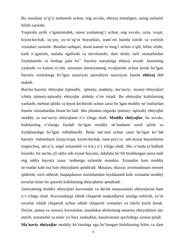 Bu masalani to’g’ri tushunish uchun, eng avvalo, ehtiyoj nimaligini, uning turlarini
bilish zarurdir.
Yuqorida aytib o’tganimizdek, inson yashamog’i uchun, eng avvalo, oziq- ovqat,
kiyim-kechak, uy-joy, uy-ro’zg’or  buyumlari, trans’ort hamda isitish va yoritish
vositalari zarurdir. Bundan tashqari, inson kamol to’mog’i uchun o’qib, bilim olishi,
kasb o’rganishi, malaka egallashi  va davolanishi, dam  olishi, turli xizmatlardan
foydalanishi  va  boshqa  juda  ko’’  hayotiy  narsalarga  ehtiyoj  sezadi.  Insonning
yashashi va kamol to’ishi, umuman insoniyatning rivojlanishi uchun kerak bo’lgan
hayotiy  vositalarga  bo’lgan  zaruriyati  iqtisodiyot  nazariyasi  fanida  ehtiyoj  deb
ataladi.
Barcha hayotiy ehtiyojlar (iqtisodiy,  ijtimoiy, madaniy, ma’naviy, siyosiy ehtiyojlar)
ichida  ijtimoiy-iqtisodiy ehtiyojlar alohida o’rin  tutadi.  Bu  ehtiyojlar  kishilarning
yashashi, mehnat qilishi va hayot kechirishi uchun zarur bo’lgan moddiy ne’matlardan
hamda xizmatlardan iborat bo’ladi. Shu jihatdan olganda ijtimoiy- iqtisodiy ehtiyojlar
moddiy va ma’naviy  ehtiyojlarni  o’z  ichiga  oladi.  Moddiy ehtiyojlar, bu avvalo,
kishilarning o’zlariga foydali bo’lgan moddiy ne’matlarni xarid  qilish  va
foydalanishga  bo’lgan  xohishlaridir.  Bular  iste’mol  uchun  zarur  bo’lgan  ko’’lab
hayotiy ‘redmetlarni (oziq-ovqat, kiyim-kechak, turar-joy) va zeb-ziynat buyumlarini
(taqinchoq, atir-u’a, engil avtomobil va h.k.) o’z ichiga oladi. Shu o’rinda ta’kidlash
lozimki, bir necha yil oldin zeb-ziynat buyumi, dabdaba bo’lib hisoblangan narsa endi
eng  oddiy  hayotiy  zarur  ‘redmetga  aylanishi  mumkin.  Xizmatlar  ham  moddiy
ne’matlar kabi ma’lum ehtiyojlarni qondiradi. Masalan, shaxsiy avtomashinani remont
qildirish, soch oldirish, huquqshunos maslahatidan foydalanish kabi xizmatlar moddiy
tovarlar bilan bir qatorda kishilarning ehtiyojlarini qondiradi.
Jamiyatning moddiy ehtiyojlari korxonalar va davlat muassasalari ehtiyojlarini ham
o’z ichiga oladi. Korxonalarga ishlab chiqarish maqsadlarini amalga oshirish, ya’ni
tovarlar ishlab chiqarish uchun ishlab chiqarish vositalari va ishchi kuchi kerak.
Davlat, jamoa va xususiy korxonalar, mamlakat aholisining umumiy ehtiyojlarini aks
ettirib, avtomobil va temir yo’llari, maktablar, kasalxonalar qurilishiga xizmat qiladi.
Ma’naviy ehtiyojlar moddiy ko’rinishga ega bo’lmagan kishilarning bilim va dam
9
