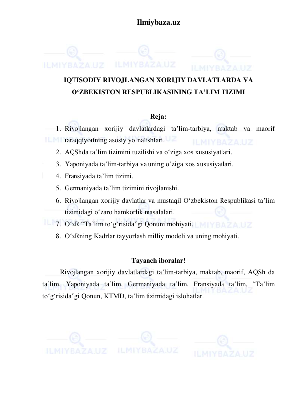 Ilmiybaza.uz 
 
 
 
 
 
IQTISODIY RIVOJLANGAN XORIJIY DAVLATLARDA VA 
O‘ZBEKISTON RESPUBLIKASINING TA’LIM TIZIMI 
 
Reja: 
1. Rivojlangan xorijiy davlatlardagi ta’lim-tarbiya, maktab va maorif 
taraqqiyotining asosiy yo‘nalishlari. 
2. AQShda ta’lim tizimini tuzilishi va o‘ziga xos xususiyatlari. 
3. Yaponiyada ta’lim-tarbiya va uning o‘ziga xos xususiyatlari. 
4. Fransiyada ta’lim tizimi. 
5. Germaniyada ta’lim tizimini rivojlanishi. 
6. Rivojlangan xorijiy davlatlar va mustaqil O‘zbekiston Respublikasi ta’lim 
tizimidagi o‘zaro hamkorlik masalalari. 
7. O‘zR “Ta’lim to‘g‘risida”gi Qonuni mohiyati. 
8. O‘zRning Kadrlar tayyorlash milliy modeli va uning mohiyati. 
 
Tayanch iboralar! 
Rivojlangan xorijiy davlatlardagi ta’lim-tarbiya, maktab, maorif, AQSh da 
ta’lim, Yaponiyada ta’lim, Germaniyada ta’lim, Fransiyada ta’lim, “Ta’lim 
to‘g‘risida”gi Qonun, KTMD, ta’lim tizimidagi islohatlar. 
 
 
 
 
 
 
 
