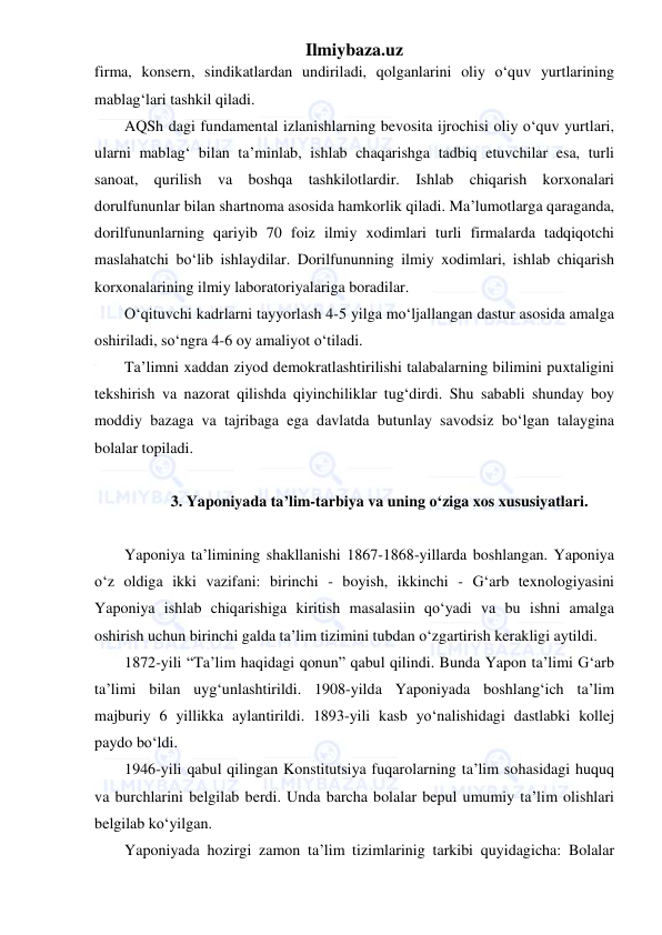 Ilmiybaza.uz 
 
firma, konsern, sindikatlardan undiriladi, qolganlarini oliy o‘quv yurtlarining 
mablag‘lari tashkil qiladi. 
AQSh dagi fundamental izlanishlarning bevosita ijrochisi oliy o‘quv yurtlari, 
ularni mablag‘ bilan ta’minlab, ishlab chaqarishga tadbiq etuvchilar esa, turli 
sanoat, qurilish va boshqa tashkilotlardir. Ishlab chiqarish korxonalari 
dorulfununlar bilan shartnoma asosida hamkorlik qiladi. Ma’lumotlarga qaraganda, 
dorilfununlarning qariyib 70 foiz ilmiy xodimlari turli firmalarda tadqiqotchi 
maslahatchi bo‘lib ishlaydilar. Dorilfununning ilmiy xodimlari, ishlab chiqarish 
korxonalarining ilmiy laboratoriyalariga boradilar. 
O‘qituvchi kadrlarni tayyorlash 4-5 yilga mo‘ljallangan dastur asosida amalga 
oshiriladi, so‘ngra 4-6 oy amaliyot o‘tiladi. 
Ta’limni xaddan ziyod demokratlashtirilishi talabalarning bilimini puxtaligini 
tekshirish va nazorat qilishda qiyinchiliklar tug‘dirdi. Shu sababli shunday boy 
moddiy bazaga va tajribaga ega davlatda butunlay savodsiz bo‘lgan talaygina 
bolalar topiladi. 
 
3. Yaponiyada ta’lim-tarbiya va uning o‘ziga xos xususiyatlari. 
 
Yaponiya ta’limining shakllanishi 1867-1868-yillarda boshlangan. Yaponiya 
o‘z oldiga ikki vazifani: birinchi - boyish, ikkinchi - G‘arb texnologiyasini 
Yaponiya ishlab chiqarishiga kiritish masalasiin qo‘yadi va bu ishni amalga 
oshirish uchun birinchi galda ta’lim tizimini tubdan o‘zgartirish kerakligi aytildi. 
1872-yili “Ta’lim haqidagi qonun” qabul qilindi. Bunda Yapon ta’limi G‘arb 
ta’limi bilan uyg‘unlashtirildi. 1908-yilda Yaponiyada boshlang‘ich ta’lim 
majburiy 6 yillikka aylantirildi. 1893-yili kasb yo‘nalishidagi dastlabki kollej 
paydo bo‘ldi. 
1946-yili qabul qilingan Konstitutsiya fuqarolarning ta’lim sohasidagi huquq 
va burchlarini belgilab berdi. Unda barcha bolalar bepul umumiy ta’lim olishlari 
belgilab ko‘yilgan. 
Yaponiyada hozirgi zamon ta’lim tizimlarinig tarkibi quyidagicha: Bolalar 
