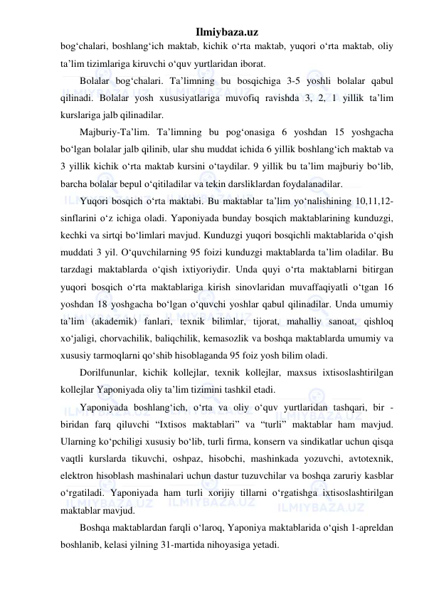 Ilmiybaza.uz 
 
bog‘chalari, boshlang‘ich maktab, kichik o‘rta maktab, yuqori o‘rta maktab, oliy 
ta’lim tizimlariga kiruvchi o‘quv yurtlaridan iborat. 
Bolalar bog‘chalari. Ta’limning bu bosqichiga 3-5 yoshli bolalar qabul 
qilinadi. Bolalar yosh xususiyatlariga muvofiq ravishda 3, 2, 1 yillik ta’lim 
kurslariga jalb qilinadilar. 
Majburiy-Ta’lim. Ta’limning bu pog‘onasiga 6 yoshdan 15 yoshgacha 
bo‘lgan bolalar jalb qilinib, ular shu muddat ichida 6 yillik boshlang‘ich maktab va 
3 yillik kichik o‘rta maktab kursini o‘taydilar. 9 yillik bu ta’lim majburiy bo‘lib, 
barcha bolalar bepul o‘qitiladilar va tekin darsliklardan foydalanadilar. 
Yuqori bosqich o‘rta maktabi. Bu maktablar ta’lim yo‘nalishining 10,11,12-
sinflarini o‘z ichiga oladi. Yaponiyada bunday bosqich maktablarining kunduzgi, 
kechki va sirtqi bo‘limlari mavjud. Kunduzgi yuqori bosqichli maktablarida o‘qish 
muddati 3 yil. O‘quvchilarning 95 foizi kunduzgi maktablarda ta’lim oladilar. Bu 
tarzdagi maktablarda o‘qish ixtiyoriydir. Unda quyi o‘rta maktablarni bitirgan 
yuqori bosqich o‘rta maktablariga kirish sinovlaridan muvaffaqiyatli o‘tgan 16 
yoshdan 18 yoshgacha bo‘lgan o‘quvchi yoshlar qabul qilinadilar. Unda umumiy 
ta’lim (akademik) fanlari, texnik bilimlar, tijorat, mahalliy sanoat, qishloq 
xo‘jaligi, chorvachilik, baliqchilik, kemasozlik va boshqa maktablarda umumiy va 
xususiy tarmoqlarni qo‘shib hisoblaganda 95 foiz yosh bilim oladi. 
Dorilfununlar, kichik kollejlar, texnik kollejlar, maxsus ixtisoslashtirilgan 
kollejlar Yaponiyada oliy ta’lim tizimini tashkil etadi. 
Yaponiyada boshlang‘ich, o‘rta va oliy o‘quv yurtlaridan tashqari, bir - 
biridan farq qiluvchi “Ixtisos maktablari” va “turli” maktablar ham mavjud. 
Ularning ko‘pchiligi xususiy bo‘lib, turli firma, konsern va sindikatlar uchun qisqa 
vaqtli kurslarda tikuvchi, oshpaz, hisobchi, mashinkada yozuvchi, avtotexnik, 
elektron hisoblash mashinalari uchun dastur tuzuvchilar va boshqa zaruriy kasblar 
o‘rgatiladi. Yaponiyada ham turli xorijiy tillarni o‘rgatishga ixtisoslashtirilgan 
maktablar mavjud. 
Boshqa maktablardan farqli o‘laroq, Yaponiya maktablarida o‘qish 1-apreldan 
boshlanib, kelasi yilning 31-martida nihoyasiga yetadi. 
