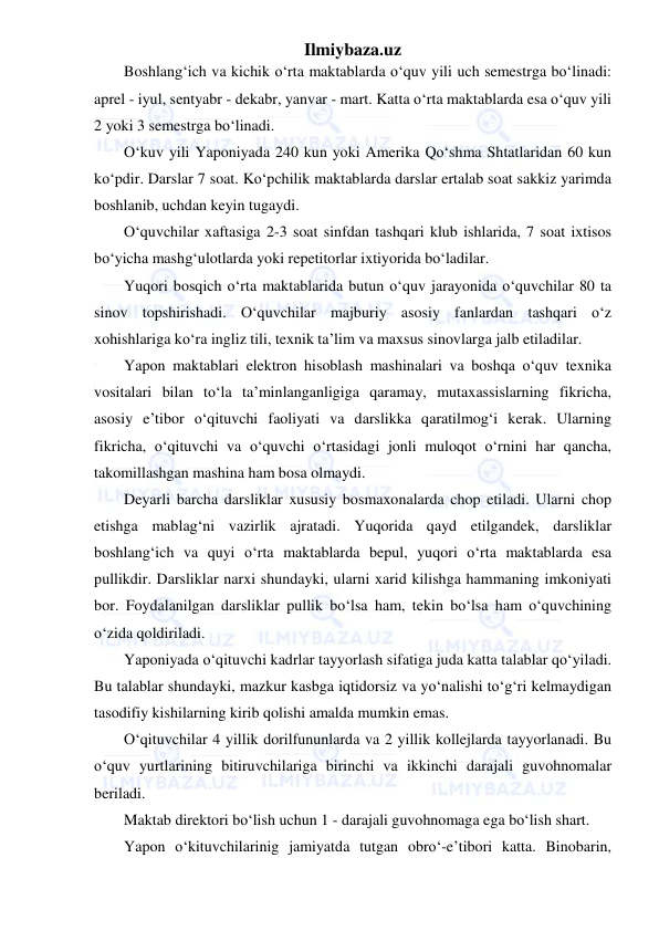 Ilmiybaza.uz 
 
Boshlang‘ich va kichik o‘rta maktablarda o‘quv yili uch semestrga bo‘linadi: 
aprel - iyul, sentyabr - dekabr, yanvar - mart. Katta o‘rta maktablarda esa o‘quv yili 
2 yoki 3 semestrga bo‘linadi. 
O‘kuv yili Yaponiyada 240 kun yoki Amerika Qo‘shma Shtatlaridan 60 kun 
ko‘pdir. Darslar 7 soat. Ko‘pchilik maktablarda darslar ertalab soat sakkiz yarimda 
boshlanib, uchdan keyin tugaydi. 
O‘quvchilar xaftasiga 2-3 soat sinfdan tashqari klub ishlarida, 7 soat ixtisos 
bo‘yicha mashg‘ulotlarda yoki repetitorlar ixtiyorida bo‘ladilar. 
Yuqori bosqich o‘rta maktablarida butun o‘quv jarayonida o‘quvchilar 80 ta 
sinov topshirishadi. O‘quvchilar majburiy asosiy fanlardan tashqari o‘z 
xohishlariga ko‘ra ingliz tili, texnik ta’lim va maxsus sinovlarga jalb etiladilar. 
Yapon maktablari elektron hisoblash mashinalari va boshqa o‘quv texnika 
vositalari bilan to‘la ta’minlanganligiga qaramay, mutaxassislarning fikricha, 
asosiy e’tibor o‘qituvchi faoliyati va darslikka qaratilmog‘i kerak. Ularning 
fikricha, o‘qituvchi va o‘quvchi o‘rtasidagi jonli muloqot o‘rnini har qancha, 
takomillashgan mashina ham bosa olmaydi. 
Deyarli barcha darsliklar xususiy bosmaxonalarda chop etiladi. Ularni chop 
etishga mablag‘ni vazirlik ajratadi. Yuqorida qayd etilgandek, darsliklar 
boshlang‘ich va quyi o‘rta maktablarda bepul, yuqori o‘rta maktablarda esa 
pullikdir. Darsliklar narxi shundayki, ularni xarid kilishga hammaning imkoniyati 
bor. Foydalanilgan darsliklar pullik bo‘lsa ham, tekin bo‘lsa ham o‘quvchining 
o‘zida qoldiriladi. 
Yaponiyada o‘qituvchi kadrlar tayyorlash sifatiga juda katta talablar qo‘yiladi. 
Bu talablar shundayki, mazkur kasbga iqtidorsiz va yo‘nalishi to‘g‘ri kelmaydigan 
tasodifiy kishilarning kirib qolishi amalda mumkin emas. 
O‘qituvchilar 4 yillik dorilfununlarda va 2 yillik kollejlarda tayyorlanadi. Bu 
o‘quv yurtlarining bitiruvchilariga birinchi va ikkinchi darajali guvohnomalar 
beriladi. 
Maktab direktori bo‘lish uchun 1 - darajali guvohnomaga ega bo‘lish shart. 
Yapon o‘kituvchilarinig jamiyatda tutgan obro‘-e’tibori katta. Binobarin, 
