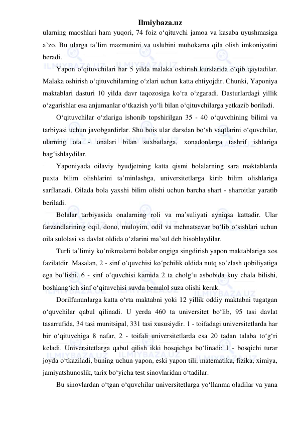 Ilmiybaza.uz 
 
ularning maoshlari ham yuqori, 74 foiz o‘qituvchi jamoa va kasaba uyushmasiga 
a’zo. Bu ularga ta’lim mazmunini va uslubini muhokama qila olish imkoniyatini 
beradi. 
Yapon o‘qituvchilari har 5 yilda malaka oshirish kurslarida o‘qib qaytadilar. 
Malaka oshirish o‘qituvchilarning o‘zlari uchun katta ehtiyojdir. Chunki, Yaponiya 
maktablari dasturi 10 yilda davr taqozosiga ko‘ra o‘zgaradi. Dasturlardagi yillik 
o‘zgarishlar esa anjumanlar o‘tkazish yo‘li bilan o‘qituvchilarga yetkazib boriladi. 
O‘qituvchilar o‘zlariga ishonib topshirilgan 35 - 40 o‘quvchining bilimi va 
tarbiyasi uchun javobgardirlar. Shu bois ular darsdan bo‘sh vaqtlarini o‘quvchilar, 
ularning ota - onalari bilan suxbatlarga, xonadonlarga tashrif ishlariga 
bag‘ishlaydilar. 
Yaponiyada oilaviy byudjetning katta qismi bolalarning sara maktablarda 
puxta bilim olishlarini ta’minlashga, universitetlarga kirib bilim olishlariga 
sarflanadi. Oilada bola yaxshi bilim olishi uchun barcha shart - sharoitlar yaratib 
beriladi. 
Bolalar tarbiyasida onalarning roli va ma’suliyati ayniqsa kattadir. Ular 
farzandlarining oqil, dono, muloyim, odil va mehnatsevar bo‘lib o‘sishlari uchun 
oila sulolasi va davlat oldida o‘zlarini ma’sul deb hisoblaydilar. 
Turli ta’limiy ko‘nikmalarni bolalar ongiga singdirish yapon maktablariga xos 
fazilatdir. Masalan, 2 - sinf o‘quvchisi ko‘pchilik oldida nutq so‘zlash qobiliyatiga 
ega bo‘lishi, 6 - sinf o‘quvchisi kamida 2 ta cholg‘u asbobida kuy chala bilishi, 
boshlang‘ich sinf o‘qituvchisi suvda bemalol suza olishi kerak. 
Dorilfununlarga katta o‘rta maktabni yoki 12 yillik oddiy maktabni tugatgan 
o‘quvchilar qabul qilinadi. U yerda 460 ta universitet bo‘lib, 95 tasi davlat 
tasarrufida, 34 tasi munitsipal, 331 tasi xususiydir. 1 - toifadagi universitetlarda har 
bir o‘qituvchiga 8 nafar, 2 - toifali universitetlarda esa 20 tadan talaba to‘g‘ri 
keladi. Universitetlarga qabul qilish ikki bosqichga bo‘linadi: 1 - bosqichi turar 
joyda o‘tkaziladi, buning uchun yapon, eski yapon tili, matematika, fizika, ximiya, 
jamiyatshunoslik, tarix bo‘yicha test sinovlaridan o‘tadilar. 
Bu sinovlardan o‘tgan o‘quvchilar universitetlarga yo‘llanma oladilar va yana 
