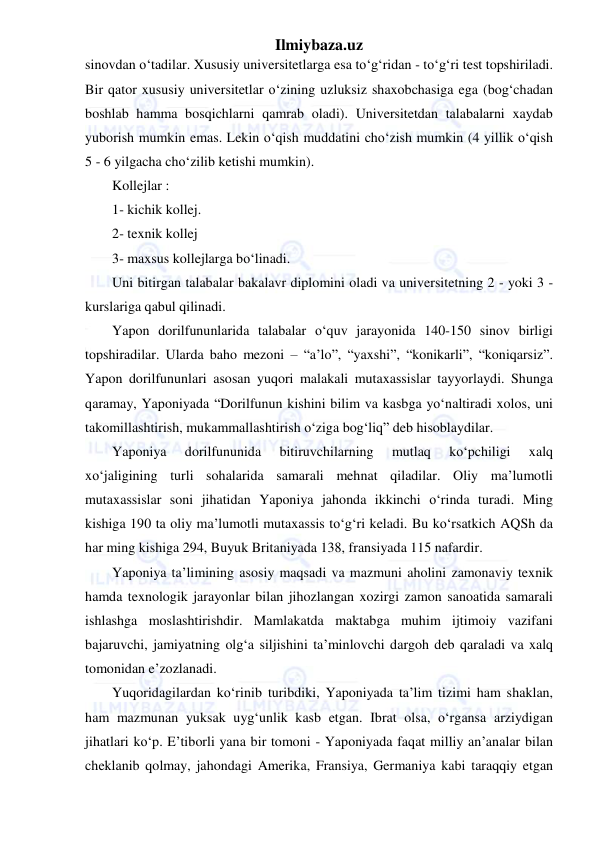 Ilmiybaza.uz 
 
sinovdan o‘tadilar. Xususiy universitetlarga esa to‘g‘ridan - to‘g‘ri test topshiriladi. 
Bir qator xususiy universitetlar o‘zining uzluksiz shaxobchasiga ega (bog‘chadan 
boshlab hamma bosqichlarni qamrab oladi). Universitetdan talabalarni xaydab 
yuborish mumkin emas. Lekin o‘qish muddatini cho‘zish mumkin (4 yillik o‘qish 
5 - 6 yilgacha cho‘zilib ketishi mumkin). 
Kollejlar : 
1- kichik kollej. 
2- texnik kollej 
3- maxsus kollejlarga bo‘linadi. 
Uni bitirgan talabalar bakalavr diplomini oladi va universitetning 2 - yoki 3 - 
kurslariga qabul qilinadi. 
Yapon dorilfununlarida talabalar o‘quv jarayonida 140-150 sinov birligi 
topshiradilar. Ularda baho mezoni – “a’lo”, “yaxshi”, “konikarli”, “koniqarsiz”. 
Yapon dorilfununlari asosan yuqori malakali mutaxassislar tayyorlaydi. Shunga 
qaramay, Yaponiyada “Dorilfunun kishini bilim va kasbga yo‘naltiradi xolos, uni 
takomillashtirish, mukammallashtirish o‘ziga bog‘liq” deb hisoblaydilar. 
Yaponiya 
dorilfununida 
bitiruvchilarning 
mutlaq 
ko‘pchiligi 
xalq 
xo‘jaligining turli sohalarida samarali mehnat qiladilar. Oliy ma’lumotli 
mutaxassislar soni jihatidan Yaponiya jahonda ikkinchi o‘rinda turadi. Ming 
kishiga 190 ta oliy ma’lumotli mutaxassis to‘g‘ri keladi. Bu ko‘rsatkich AQSh da 
har ming kishiga 294, Buyuk Britaniyada 138, fransiyada 115 nafardir. 
Yaponiya ta’limining asosiy maqsadi va mazmuni aholini zamonaviy texnik 
hamda texnologik jarayonlar bilan jihozlangan xozirgi zamon sanoatida samarali 
ishlashga moslashtirishdir. Mamlakatda maktabga muhim ijtimoiy vazifani 
bajaruvchi, jamiyatning olg‘a siljishini ta’minlovchi dargoh deb qaraladi va xalq 
tomonidan e’zozlanadi. 
Yuqoridagilardan ko‘rinib turibdiki, Yaponiyada ta’lim tizimi ham shaklan, 
ham mazmunan yuksak uyg‘unlik kasb etgan. Ibrat olsa, o‘rgansa arziydigan 
jihatlari ko‘p. E’tiborli yana bir tomoni - Yaponiyada faqat milliy an’analar bilan 
cheklanib qolmay, jahondagi Amerika, Fransiya, Germaniya kabi taraqqiy etgan 
