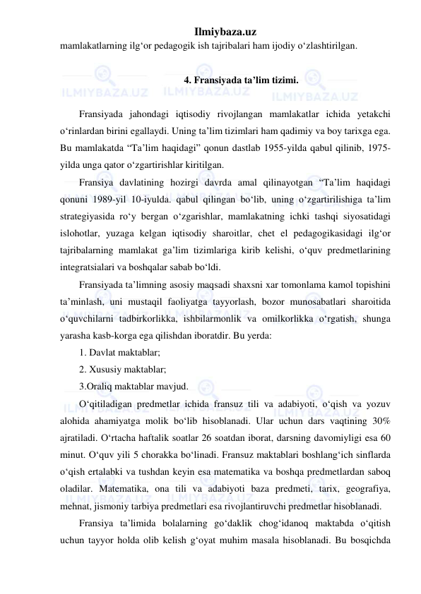 Ilmiybaza.uz 
 
mamlakatlarning ilg‘or pedagogik ish tajribalari ham ijodiy o‘zlashtirilgan. 
 
4. Fransiyada ta’lim tizimi. 
 
Fransiyada jahondagi iqtisodiy rivojlangan mamlakatlar ichida yetakchi 
o‘rinlardan birini egallaydi. Uning ta’lim tizimlari ham qadimiy va boy tarixga ega. 
Bu mamlakatda “Ta’lim haqidagi” qonun dastlab 1955-yilda qabul qilinib, 1975-
yilda unga qator o‘zgartirishlar kiritilgan. 
Fransiya davlatining hozirgi davrda amal qilinayotgan “Ta’lim haqidagi 
qonuni 1989-yil 10-iyulda. qabul qilingan bo‘lib, uning o‘zgartirilishiga ta’lim 
strategiyasida ro‘y bergan o‘zgarishlar, mamlakatning ichki tashqi siyosatidagi 
islohotlar, yuzaga kelgan iqtisodiy sharoitlar, chet el pedagogikasidagi ilg‘or 
tajribalarning mamlakat ga’lim tizimlariga kirib kelishi, o‘quv predmetlarining 
integratsialari va boshqalar sabab bo‘ldi. 
Fransiyada ta’limning asosiy maqsadi shaxsni xar tomonlama kamol topishini 
ta’minlash, uni mustaqil faoliyatga tayyorlash, bozor munosabatlari sharoitida 
o‘quvchilarni tadbirkorlikka, ishbilarmonlik va omilkorlikka o‘rgatish, shunga 
yarasha kasb-korga ega qilishdan iboratdir. Bu yerda: 
1. Davlat maktablar; 
2. Xususiy maktablar; 
3.Oraliq maktablar mavjud. 
O‘qitiladigan predmetlar ichida fransuz tili va adabiyoti, o‘qish va yozuv 
alohida ahamiyatga molik bo‘lib hisoblanadi. Ular uchun dars vaqtining 30% 
ajratiladi. O‘rtacha haftalik soatlar 26 soatdan iborat, darsning davomiyligi esa 60 
minut. O‘quv yili 5 chorakka bo‘linadi. Fransuz maktablari boshlang‘ich sinflarda 
o‘qish ertalabki va tushdan keyin esa matematika va boshqa predmetlardan saboq 
oladilar. Matematika, ona tili va adabiyoti baza predmeti, tarix, geografiya, 
mehnat, jismoniy tarbiya predmetlari esa rivojlantiruvchi predmetlar hisoblanadi.  
Fransiya ta’limida bolalarning go‘daklik chog‘idanoq maktabda o‘qitish 
uchun tayyor holda olib kelish g‘oyat muhim masala hisoblanadi. Bu bosqichda 
