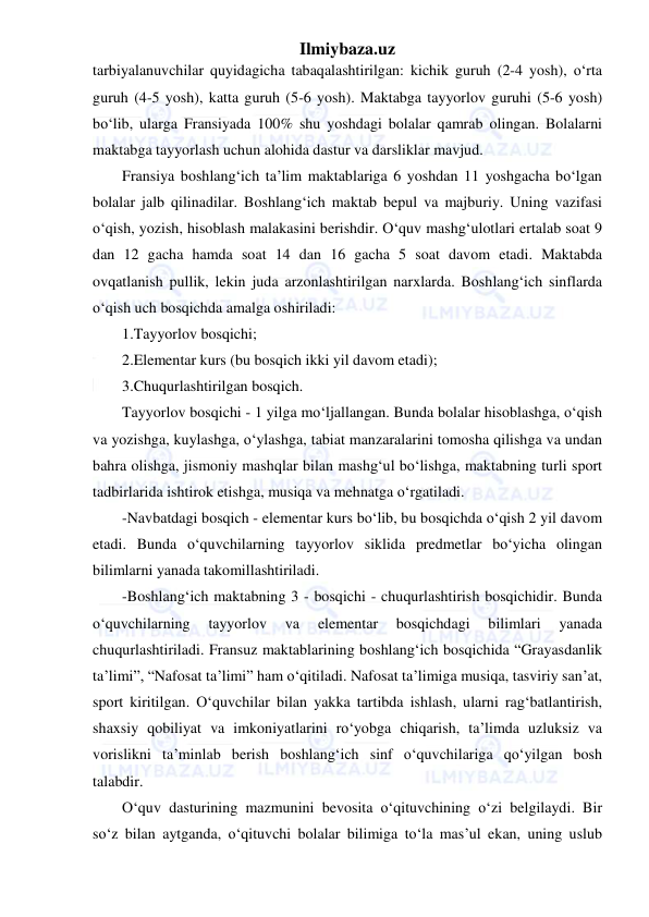 Ilmiybaza.uz 
 
tarbiyalanuvchilar quyidagicha tabaqalashtirilgan: kichik guruh (2-4 yosh), o‘rta 
guruh (4-5 yosh), katta guruh (5-6 yosh). Maktabga tayyorlov guruhi (5-6 yosh) 
bo‘lib, ularga Fransiyada 100% shu yoshdagi bolalar qamrab olingan. Bolalarni 
maktabga tayyorlash uchun alohida dastur va darsliklar mavjud. 
Fransiya boshlang‘ich ta’lim maktablariga 6 yoshdan 11 yoshgacha bo‘lgan 
bolalar jalb qilinadilar. Boshlang‘ich maktab bepul va majburiy. Uning vazifasi 
o‘qish, yozish, hisoblash malakasini berishdir. O‘quv mashg‘ulotlari ertalab soat 9 
dan 12 gacha hamda soat 14 dan 16 gacha 5 soat davom etadi. Maktabda 
ovqatlanish pullik, lekin juda arzonlashtirilgan narxlarda. Boshlang‘ich sinflarda 
o‘qish uch bosqichda amalga oshiriladi: 
1.Tayyorlov bosqichi; 
2.Elementar kurs (bu bosqich ikki yil davom etadi); 
3.Chuqurlashtirilgan bosqich. 
Tayyorlov bosqichi - 1 yilga mo‘ljallangan. Bunda bolalar hisoblashga, o‘qish 
va yozishga, kuylashga, o‘ylashga, tabiat manzaralarini tomosha qilishga va undan 
bahra olishga, jismoniy mashqlar bilan mashg‘ul bo‘lishga, maktabning turli sport 
tadbirlarida ishtirok etishga, musiqa va mehnatga o‘rgatiladi. 
-Navbatdagi bosqich - elementar kurs bo‘lib, bu bosqichda o‘qish 2 yil davom 
etadi. Bunda o‘quvchilarning tayyorlov siklida predmetlar bo‘yicha olingan 
bilimlarni yanada takomillashtiriladi. 
-Boshlang‘ich maktabning 3 - bosqichi - chuqurlashtirish bosqichidir. Bunda 
o‘quvchilarning 
tayyorlov 
va 
elementar 
bosqichdagi 
bilimlari 
yanada 
chuqurlashtiriladi. Fransuz maktablarining boshlang‘ich bosqichida “Grayasdanlik 
ta’limi”, “Nafosat ta’limi” ham o‘qitiladi. Nafosat ta’limiga musiqa, tasviriy san’at, 
sport kiritilgan. O‘quvchilar bilan yakka tartibda ishlash, ularni rag‘batlantirish, 
shaxsiy qobiliyat va imkoniyatlarini ro‘yobga chiqarish, ta’limda uzluksiz va 
vorislikni ta’minlab berish boshlang‘ich sinf o‘quvchilariga qo‘yilgan bosh 
talabdir.  
O‘quv dasturining mazmunini bevosita o‘qituvchining o‘zi belgilaydi. Bir 
so‘z bilan aytganda, o‘qituvchi bolalar bilimiga to‘la mas’ul ekan, uning uslub 
