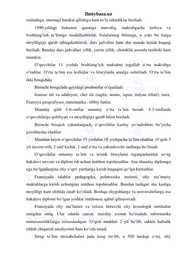 Ilmiybaza.uz 
 
tanlashiga, mustaqil harakat qilishiga ham to‘la erkinliklar beriladi. 
1990-yildagi 
hukumat 
qaroriga 
muvofiq, 
maktabgacha 
tarbiya 
va 
boshlang‘ich ta’limiga modullashtirish, bolalarning bilimiga, u yoki bu fanga 
moyilligiga qarab tabaqalashtirish, dars jadvalini ham shu asosda tuzish huquqi 
beriladi. Bunday dars jadvallari yillik, yarim yillik, choraklik asosida tuzilishi ham 
mumkin. 
O‘quvchilar 11 yoshda boshlang‘ich maktabni tugallab o‘rta maktabga 
o‘tadilar. O‘rta ta’lim esa kollejlar va litseylarda amalga oshiriladi. O‘rta ta’lim 
ikki bosqichda: 
Birinchi bosqichda quyidagi predmetlar o‘rgatiladi: 
fransuz tili va adabiyoti, chet tili (ingliz, nemis, ispan, italyan tillari), tarix, 
Fransiya geografiyasi, matematika , tibbiy fanlar. 
Shunday qilib 5-6-sinflar umumiy o‘rta ta’lim beradi: 4-3-sinflarda 
o‘quvchilarga qobiliyati va moyilligiga qarab bilim beriladi. 
Birinchi bosqich yakunlangach, o‘quvchilar kasbiy yo‘nalishlari bo‘yicha 
guvohnoma oladilar. 
Shundan keyin o‘quvchilar 15 yoshdan 18 yoshgacha ta’lim oladilar. O‘qish 3 
yil davom etib, 2-sinf kichik, 1-sinf o‘rta va yakunlovchi sinflarga bo‘linadi. 
O‘quvchilar umumiy ta’lim va texnik litseylarni tugatganlaridan so‘ng 
bakalavr unvoni va diplom ish uchun imtihon topshiradilar. Ana shunday diplomga 
ega bo‘lganlargina oliy o‘quv yurtlariga kirish huquqini qo‘lga kiritadilar. 
Fransiyada talablar pedagogika, politexnika instituti, oliy ma’muriy 
maktablarga kirish uchungina imtihon topshiradilar. Bundan tashqari shu kasbga 
moyilligi ham alohida sinab ko‘riladi. Boshqa oliygohlarga va universitetlarga esa 
bakalavr diplomi bo‘lgan yoshlar imtihonsiz qabul qilinaveradi. 
Fransiyada oliy ma’lumot va ixtisos beruvchi oliy texnalogik institutlar 
mingdan ortiq. Ular odatda sanoat, maishiy xizmat ko‘rsatish, informatika 
mutaxassisliklariga ixtisoslashgan. O‘qish muddati 2 yil bo‘lib, sakkiz haftalik 
ishlab chiqarish amaliyotini ham ko‘zda tutadi. 
Sirtqi ta’lim shoxabchalari juda keng bo‘lib, u 500 turdagi o‘rta, oliy 
