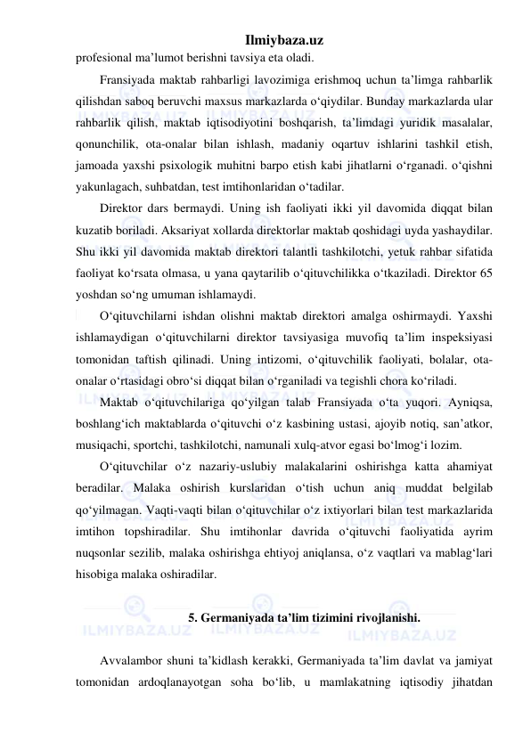 Ilmiybaza.uz 
 
profesional ma’lumot berishni tavsiya eta oladi. 
Fransiyada maktab rahbarligi lavozimiga erishmoq uchun ta’limga rahbarlik 
qilishdan saboq beruvchi maxsus markazlarda o‘qiydilar. Bunday markazlarda ular 
rahbarlik qilish, maktab iqtisodiyotini boshqarish, ta’limdagi yuridik masalalar, 
qonunchilik, ota-onalar bilan ishlash, madaniy oqartuv ishlarini tashkil etish, 
jamoada yaxshi psixologik muhitni barpo etish kabi jihatlarni o‘rganadi. o‘qishni 
yakunlagach, suhbatdan, test imtihonlaridan o‘tadilar. 
Direktor dars bermaydi. Uning ish faoliyati ikki yil davomida diqqat bilan 
kuzatib boriladi. Aksariyat xollarda direktorlar maktab qoshidagi uyda yashaydilar. 
Shu ikki yil davomida maktab direktori talantli tashkilotchi, yetuk rahbar sifatida 
faoliyat ko‘rsata olmasa, u yana qaytarilib o‘qituvchilikka o‘tkaziladi. Direktor 65 
yoshdan so‘ng umuman ishlamaydi. 
O‘qituvchilarni ishdan olishni maktab direktori amalga oshirmaydi. Yaxshi 
ishlamaydigan o‘qituvchilarni direktor tavsiyasiga muvofiq ta’lim inspeksiyasi 
tomonidan taftish qilinadi. Uning intizomi, o‘qituvchilik faoliyati, bolalar, ota-
onalar o‘rtasidagi obro‘si diqqat bilan o‘rganiladi va tegishli chora ko‘riladi. 
Maktab o‘qituvchilariga qo‘yilgan talab Fransiyada o‘ta yuqori. Ayniqsa, 
boshlang‘ich maktablarda o‘qituvchi o‘z kasbining ustasi, ajoyib notiq, san’atkor, 
musiqachi, sportchi, tashkilotchi, namunali xulq-atvor egasi bo‘lmog‘i lozim. 
O‘qituvchilar o‘z nazariy-uslubiy malakalarini oshirishga katta ahamiyat 
beradilar. Malaka oshirish kurslaridan o‘tish uchun aniq muddat belgilab 
qo‘yilmagan. Vaqti-vaqti bilan o‘qituvchilar o‘z ixtiyorlari bilan test markazlarida 
imtihon topshiradilar. Shu imtihonlar davrida o‘qituvchi faoliyatida ayrim 
nuqsonlar sezilib, malaka oshirishga ehtiyoj aniqlansa, o‘z vaqtlari va mablag‘lari 
hisobiga malaka oshiradilar. 
 
5. Germaniyada ta’lim tizimini rivojlanishi. 
 
Avvalambor shuni ta’kidlash kerakki, Germaniyada ta’lim davlat va jamiyat 
tomonidan ardoqlanayotgan soha bo‘lib, u mamlakatning iqtisodiy jihatdan 
