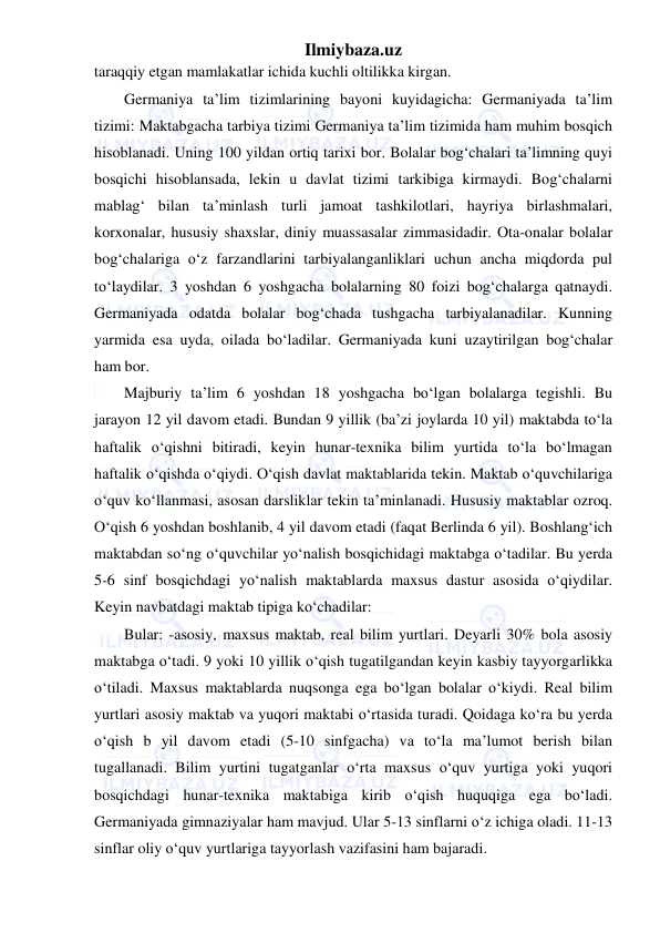 Ilmiybaza.uz 
 
taraqqiy etgan mamlakatlar ichida kuchli oltilikka kirgan. 
Germaniya ta’lim tizimlarining bayoni kuyidagicha: Germaniyada ta’lim 
tizimi: Maktabgacha tarbiya tizimi Germaniya ta’lim tizimida ham muhim bosqich 
hisoblanadi. Uning 100 yildan ortiq tarixi bor. Bolalar bog‘chalari ta’limning quyi 
bosqichi hisoblansada, lekin u davlat tizimi tarkibiga kirmaydi. Bog‘chalarni 
mablag‘ bilan ta’minlash turli jamoat tashkilotlari, hayriya birlashmalari, 
korxonalar, hususiy shaxslar, diniy muassasalar zimmasidadir. Ota-onalar bolalar 
bog‘chalariga o‘z farzandlarini tarbiyalanganliklari uchun ancha miqdorda pul 
to‘laydilar. 3 yoshdan 6 yoshgacha bolalarning 80 foizi bog‘chalarga qatnaydi. 
Germaniyada odatda bolalar bog‘chada tushgacha tarbiyalanadilar. Kunning 
yarmida esa uyda, oilada bo‘ladilar. Germaniyada kuni uzaytirilgan bog‘chalar 
ham bor. 
Majburiy ta’lim 6 yoshdan 18 yoshgacha bo‘lgan bolalarga tegishli. Bu 
jarayon 12 yil davom etadi. Bundan 9 yillik (ba’zi joylarda 10 yil) maktabda to‘la 
haftalik o‘qishni bitiradi, keyin hunar-texnika bilim yurtida to‘la bo‘lmagan 
haftalik o‘qishda o‘qiydi. O‘qish davlat maktablarida tekin. Maktab o‘quvchilariga 
o‘quv ko‘llanmasi, asosan darsliklar tekin ta’minlanadi. Hususiy maktablar ozroq. 
O‘qish 6 yoshdan boshlanib, 4 yil davom etadi (faqat Berlinda 6 yil). Boshlang‘ich 
maktabdan so‘ng o‘quvchilar yo‘nalish bosqichidagi maktabga o‘tadilar. Bu yerda 
5-6 sinf bosqichdagi yo‘nalish maktablarda maxsus dastur asosida o‘qiydilar. 
Keyin navbatdagi maktab tipiga ko‘chadilar: 
Bular: -asosiy, maxsus maktab, real bilim yurtlari. Deyarli 30% bola asosiy 
maktabga o‘tadi. 9 yoki 10 yillik o‘qish tugatilgandan keyin kasbiy tayyorgarlikka 
o‘tiladi. Maxsus maktablarda nuqsonga ega bo‘lgan bolalar o‘kiydi. Real bilim 
yurtlari asosiy maktab va yuqori maktabi o‘rtasida turadi. Qoidaga ko‘ra bu yerda 
o‘qish b yil davom etadi (5-10 sinfgacha) va to‘la ma’lumot berish bilan 
tugallanadi. Bilim yurtini tugatganlar o‘rta maxsus o‘quv yurtiga yoki yuqori 
bosqichdagi hunar-texnika maktabiga kirib o‘qish huquqiga ega bo‘ladi. 
Germaniyada gimnaziyalar ham mavjud. Ular 5-13 sinflarni o‘z ichiga oladi. 11-13 
sinflar oliy o‘quv yurtlariga tayyorlash vazifasini ham bajaradi. 
