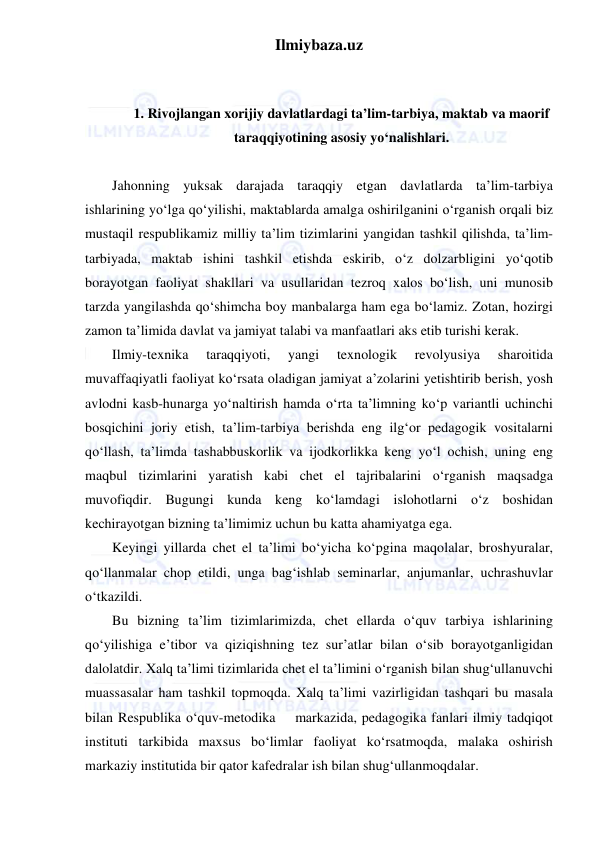 Ilmiybaza.uz 
 
 
 
1. Rivojlangan xorijiy davlatlardagi ta’lim-tarbiya, maktab va maorif 
taraqqiyotining asosiy yo‘nalishlari. 
 
Jahonning yuksak darajada taraqqiy etgan davlatlarda ta’lim-tarbiya 
ishlarining yo‘lga qo‘yilishi, maktablarda amalga oshirilganini o‘rganish orqali biz 
mustaqil respublikamiz milliy ta’lim tizimlarini yangidan tashkil qilishda, ta’lim-
tarbiyada, maktab ishini tashkil etishda eskirib, o‘z dolzarbligini yo‘qotib 
borayotgan faoliyat shakllari va usullaridan tezroq xalos bo‘lish, uni munosib 
tarzda yangilashda qo‘shimcha boy manbalarga ham ega bo‘lamiz. Zotan, hozirgi 
zamon ta’limida davlat va jamiyat talabi va manfaatlari aks etib turishi kerak. 
Ilmiy-texnika 
taraqqiyoti, 
yangi 
texnologik 
revolyusiya 
sharoitida 
muvaffaqiyatli faoliyat ko‘rsata oladigan jamiyat a’zolarini yetishtirib berish, yosh 
avlodni kasb-hunarga yo‘naltirish hamda o‘rta ta’limning ko‘p variantli uchinchi 
bosqichini joriy etish, ta’lim-tarbiya berishda eng ilg‘or pedagogik vositalarni 
qo‘llash, ta’limda tashabbuskorlik va ijodkorlikka keng yo‘l ochish, uning eng 
maqbul tizimlarini yaratish kabi chet el tajribalarini o‘rganish maqsadga 
muvofiqdir. Bugungi kunda keng ko‘lamdagi islohotlarni o‘z boshidan 
kechirayotgan bizning ta’limimiz uchun bu katta ahamiyatga ega. 
Keyingi yillarda chet el ta’limi bo‘yicha ko‘pgina maqolalar, broshyuralar, 
qo‘llanmalar chop etildi, unga bag‘ishlab seminarlar, anjumanlar, uchrashuvlar 
o‘tkazildi. 
Bu bizning ta’lim tizimlarimizda, chet ellarda o‘quv tarbiya ishlarining 
qo‘yilishiga e’tibor va qiziqishning tez sur’atlar bilan o‘sib borayotganligidan 
dalolatdir. Xalq ta’limi tizimlarida chet el ta’limini o‘rganish bilan shug‘ullanuvchi 
muassasalar ham tashkil topmoqda. Xalq ta’limi vazirligidan tashqari bu masala 
bilan Respublika o‘quv-metodika    markazida, pedagogika fanlari ilmiy tadqiqot 
instituti tarkibida maxsus bo‘limlar faoliyat ko‘rsatmoqda, malaka oshirish 
markaziy institutida bir qator kafedralar ish bilan shug‘ullanmoqdalar. 
