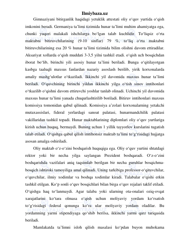 Ilmiybaza.uz 
 
Gimnaziyani bitirganlik haqidagi yetuklik attestati oliy o‘quv yurtida o‘qish 
imkonini beradi. Germaniya ta’limi tizimida hunar ta’limi muhim ahamiyatga ega, 
chunki yuqori malakali ishchilarga bo‘lgan talab kuchlidir. To‘liqsiz o‘rta 
maktabni bitiruvchilarining (9-10 sinflar) 79 %, to‘liq o‘rta maktabni 
bitiruvchilarining esa 20 % hunar ta’limi tizimida bilim olishni davom ettiradilar. 
Aksariyat xollarda o‘qish muddati 3-3,5 yilni tashkil etadi. o‘qish uch bosqichdan 
iborat bo‘lib, birinchi yili asosiy hunar ta’limi beriladi. Bunga o‘qitilayotgan 
kasbga taaluqli maxsus fanlardan nazariy asoslash berilib, yirik korxonalarda 
amaliy mashg‘ulotlar o‘tkaziladi. Ikkinchi yil davomida maxsus hunar ta’limi 
beriladi. O‘quvchining birinchi yildan ikkinchi yilga o‘tish sinov imtihonlari 
o‘tkazilib o‘qishni davom ettiruvchi yoshlar tanlab olinadi. Uchinchi yil davomida 
maxsus hunar ta’limi yanada chuqurlashtirilib boriladi. Bitiruv imtihonlari maxsus 
komissiya tomonidan qabul qilinadi. Komissiya a’zolari korxonalarning yetakchi 
mutaxassislari, fideral yerlardagi sanoat palatasi, hunarmandchilik palatasi 
vakillaridan tashkil topadi. Hunar maktablarining diplomlari oliy o‘quv yurtlariga 
kirish uchun huquq, bermaydi. Buning uchun 1 yillik tayyorlov kurslarini tugatish 
talab etiladi. O‘qishga qabul qilish imtihonsiz maktab ta’limi to‘g‘risidagi hujjatga 
asosan amalga oshiriladi. 
Oliy maktab o‘z-o‘zini boshqarish huquqiga ega. Oliy o‘quv yurtini shtatdagi 
rektor yoki bir necha yilga saylangan Prezident boshqaradi. O‘z-o‘zini 
boshqarishda vazifalari aniq taqsimlab berilgan bir necha guruhlar bosqichma-
bosqich ishtiroki tamoyiliga amal qilinadi. Uning tarkibiga professor-o‘qituvchilar, 
o‘quvchilar, ilmiy xodimlar va boshqa xodimlar kiradi. Talabalar o‘qishi erkin 
tashkil etilgan. Ko‘p sonli o‘quv bosqichlari bilan birga o‘quv rejalari taklif etiladi. 
O‘qishga haq to‘lanmaydi. Agar talaba yoki ularning ota-onalari oziq-ovqat 
xarajatlarini ko‘tara olmasa o‘qish uchun moliyaviy yordam ko‘rsatish 
to‘g‘risidagi federal qonunga ko‘ra ular moliyaviy yordam oladilar. Bu 
yordamning yarmi stipendiyaga qo‘shib berilsa, ikkinchi yarmi qarz tariqasida 
beriladi. 
Mamlakatda ta’limni isloh qilish masalasi ko‘pdan buyon muhokama 
