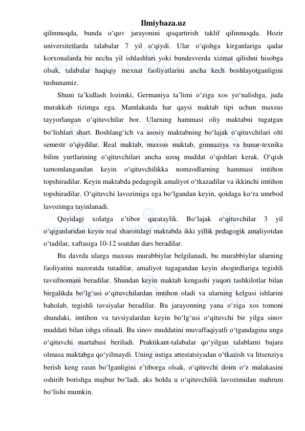 Ilmiybaza.uz 
 
qilinmoqda, bunda o‘quv jarayonini qisqartirish taklif qilinmoqda. Hozir 
universitetlarda talabalar 7 yil o‘qiydi. Ular o‘qishga kirganlariga qadar 
korxonalarda bir necha yil ishlashlari yoki bundesverda xizmat qilishni hisobga 
olsak, talabalar haqiqiy mexnat faoliyatlarini ancha kech boshlayotganligini 
tushunamiz. 
Shuni ta’kidlash lozimki, Germaniya ta’limi o‘ziga xos yo‘nalishga, juda 
murakkab tizimga ega. Mamlakatda har qaysi maktab tipi uchun maxsus 
tayyorlangan o‘qituvchilar bor. Ularning hammasi oliy maktabni tugatgan 
bo‘lishlari shart. Boshlang‘ich va asosiy maktabning bo‘lajak o‘qituvchilari olti 
semestr o‘qiydilar. Real maktab, maxsus maktab, gimnaziya va hunar-texnika 
bilim yurtlarining o‘qituvchilari ancha uzoq muddat o‘qishlari kerak. O‘qish 
tamomlangandan 
keyin 
o‘qituvchilikka 
nomzodlarning 
hammasi 
imtihon 
topshiradilar. Keyin maktabda pedagogik amaliyot o‘tkazadilar va ikkinchi imtihon 
topshiradilar. O‘qituvchi lavozimiga ega bo‘lgandan keyin, qoidaga ko‘ra umrbod 
lavozimga tayinlanadi. 
Quyidagi 
xolatga 
e’tibor 
qarataylik. 
Bo‘lajak 
o‘qituvchilar 
3 
yil 
o‘qiganlaridan keyin real sharoitdagi maktabda ikki yillik pedagogik amaliyotdan 
o‘tadilar, xaftasiga 10-12 soatdan dars beradilar. 
Bu davrda ularga maxsus murabbiylar belgilanadi, bu murabbiylar ularning 
faoliyatini nazoratda tutadilar, amaliyot tugagandan keyin shogirdlariga tegishli 
tavsifnomani beradilar. Shundan keyin maktab kengashi yuqori tashkilotlar bilan 
birgalikda bo‘lg‘usi o‘qituvchilardan imtihon oladi va ularning kelgusi ishlarini 
baholab, tegishli tavsiyalar beradilar. Bu jarayonning yana o‘ziga xos tomoni 
shundaki, imtihon va tavsiyalardan keyin bo‘lg‘usi o‘qituvchi bir yilga sinov 
muddati bilan ishga olinadi. Bu sinov muddatini muvaffaqiyatli o‘tgandagina unga 
o‘qituvchi martabasi beriladi. Praktikant-talabalar qo‘yilgan talablarni bajara 
olmasa maktabga qo‘yilmaydi. Uning ustiga attestatsiyadan o‘tkazish va litsenziya 
berish keng rasm bo‘lganligini e’tiborga olsak, o‘qituvchi doim o‘z malakasini 
oshirib borishga majbur bo‘ladi, aks holda u o‘qituvchilik lavozimidan mahrum 
bo‘lishi mumkin. 
