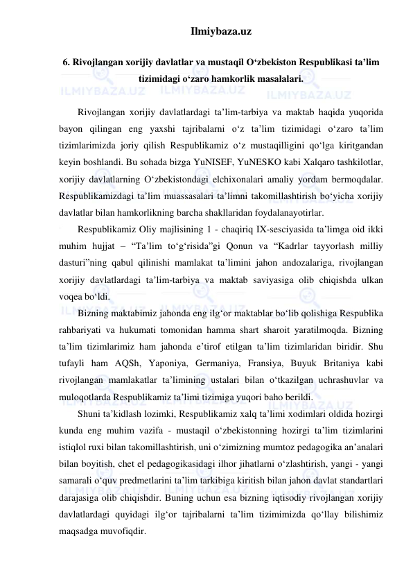 Ilmiybaza.uz 
 
 
6. Rivojlangan xorijiy davlatlar va mustaqil O‘zbekiston Respublikasi ta’lim 
tizimidagi o‘zaro hamkorlik masalalari. 
 
Rivojlangan xorijiy davlatlardagi ta’lim-tarbiya va maktab haqida yuqorida 
bayon qilingan eng yaxshi tajribalarni o‘z ta’lim tizimidagi o‘zaro ta’lim 
tizimlarimizda joriy qilish Respublikamiz o‘z mustaqilligini qo‘lga kiritgandan 
keyin boshlandi. Bu sohada bizga YuNISEF, YuNESKO kabi Xalqaro tashkilotlar, 
xorijiy davlatlarning O‘zbekistondagi elchixonalari amaliy yordam bermoqdalar. 
Respublikamizdagi ta’lim muassasalari ta’limni takomillashtirish bo‘yicha xorijiy 
davlatlar bilan hamkorlikning barcha shakllaridan foydalanayotirlar. 
Respublikamiz Oliy majlisining 1 - chaqiriq IX-sesciyasida ta’limga oid ikki 
muhim hujjat – “Ta’lim to‘g‘risida”gi Qonun va “Kadrlar tayyorlash milliy 
dasturi”ning qabul qilinishi mamlakat ta’limini jahon andozalariga, rivojlangan 
xorijiy davlatlardagi ta’lim-tarbiya va maktab saviyasiga olib chiqishda ulkan 
voqea bo‘ldi. 
Bizning maktabimiz jahonda eng ilg‘or maktablar bo‘lib qolishiga Respublika 
rahbariyati va hukumati tomonidan hamma shart sharoit yaratilmoqda. Bizning 
ta’lim tizimlarimiz ham jahonda e’tirof etilgan ta’lim tizimlaridan biridir. Shu 
tufayli ham AQSh, Yaponiya, Germaniya, Fransiya, Buyuk Britaniya kabi 
rivojlangan mamlakatlar ta’limining ustalari bilan o‘tkazilgan uchrashuvlar va 
muloqotlarda Respublikamiz ta’limi tizimiga yuqori baho berildi. 
Shuni ta’kidlash lozimki, Respublikamiz xalq ta’limi xodimlari oldida hozirgi 
kunda eng muhim vazifa - mustaqil o‘zbekistonning hozirgi ta’lim tizimlarini 
istiqlol ruxi bilan takomillashtirish, uni o‘zimizning mumtoz pedagogika an’analari 
bilan boyitish, chet el pedagogikasidagi ilhor jihatlarni o‘zlashtirish, yangi - yangi 
samarali o‘quv predmetlarini ta’lim tarkibiga kiritish bilan jahon davlat standartlari 
darajasiga olib chiqishdir. Buning uchun esa bizning iqtisodiy rivojlangan xorijiy 
davlatlardagi quyidagi ilg‘or tajribalarni ta’lim tizimimizda qo‘llay bilishimiz 
maqsadga muvofiqdir.  
