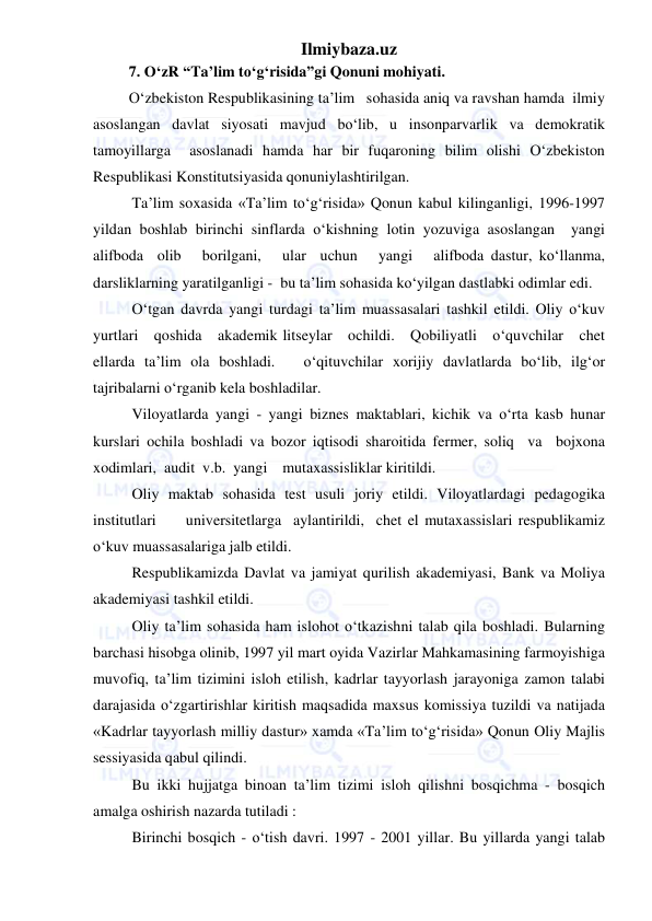 Ilmiybaza.uz 
 
7. O‘zR “Ta’lim to‘g‘risida”gi Qonuni mohiyati. 
O‘zbekiston Respublikasining ta’lim   sohasida aniq va ravshan hamda  ilmiy 
asoslangan davlat siyosati mavjud bo‘lib, u insonparvarlik va demokratik 
tamoyillarga  asoslanadi hamda har bir fuqaroning bilim olishi O‘zbekiston 
Respublikasi Konstitutsiyasida qonuniylashtirilgan. 
Ta’lim soxasida «Ta’lim to‘g‘risida» Qonun kabul kilinganligi, 1996-1997 
yildan boshlab birinchi sinflarda o‘kishning lotin yozuviga asoslangan  yangi  
alifboda  olib   borilgani,   ular  uchun   yangi   alifboda dastur, ko‘llanma, 
darsliklarning yaratilganligi -  bu ta’lim sohasida ko‘yilgan dastlabki odimlar edi. 
O‘tgan davrda yangi turdagi ta’lim muassasalari tashkil etildi. Oliy o‘kuv   
yurtlari   qoshida   akademik litseylar   ochildi.   Qobiliyatli   o‘quvchilar   chet 
ellarda ta’lim ola boshladi.   o‘qituvchilar xorijiy davlatlarda bo‘lib, ilg‘or 
tajribalarni o‘rganib kela boshladilar. 
Viloyatlarda yangi - yangi biznes maktablari, kichik va o‘rta kasb hunar 
kurslari ochila boshladi va bozor iqtisodi sharoitida fermer, soliq  va  bojxona  
xodimlari,  audit  v.b.  yangi    mutaxassisliklar kiritildi. 
Oliy maktab sohasida test usuli joriy etildi. Viloyatlardagi pedagogika  
institutlari     universitetlarga  aylantirildi,  chet el mutaxassislari respublikamiz 
o‘kuv muassasalariga jalb etildi. 
Respublikamizda Davlat va jamiyat qurilish akademiyasi, Bank va Moliya 
akademiyasi tashkil etildi. 
Oliy ta’lim sohasida ham islohot o‘tkazishni talab qila boshladi. Bularning 
barchasi hisobga olinib, 1997 yil mart oyida Vazirlar Mahkamasining farmoyishiga 
muvofiq, ta’lim tizimini isloh etilish, kadrlar tayyorlash jarayoniga zamon talabi 
darajasida o‘zgartirishlar kiritish maqsadida maxsus komissiya tuzildi va natijada 
«Kadrlar tayyorlash milliy dastur» xamda «Ta’lim to‘g‘risida» Qonun Oliy Majlis 
sessiyasida qabul qilindi. 
Bu ikki hujjatga binoan ta’lim tizimi isloh qilishni bosqichma - bosqich 
amalga oshirish nazarda tutiladi : 
Birinchi bosqich - o‘tish davri. 1997 - 2001 yillar. Bu yillarda yangi talab 
