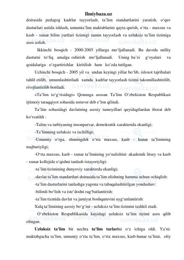 Ilmiybaza.uz 
 
doirasida pedagog kadrlar tayyorlash, ta’lim standartlarini yaratish, o‘quv 
dasturlari ustida ishlash, umumta’lim maktablarini qayta qurish, o‘rta - maxsus va 
kasb - xunar bilim yurtlari tizimigi zamin tayyorlash va uzluksiz ta’lim tizimiga 
asos solish. 
Ikkinchi bosqich - 2000-2005 yillarga mo‘ljallanadi. Bu davrda milliy 
dasturni  to‘liq  amalga oshirish  mo‘ljallanadi.   Uning ba’zi   g‘oyalari   va   
qoidalariga   o‘zgartirishlar   kiritilish   ham   ko‘zda tutilgan. 
Uchinchi bosqich - 2005 yil va  undan keyingi yillar bo‘lib, isloxot tajribalari 
tahlil etilib,  umumlashtiriladi  xamda  kadrlar tayyorlash tizimi takomillashtirilib, 
rivojlantirilib boriladi. 
«Ta’lim to‘g‘risidagi» Qonunga asosan Ta’lim O‘zbekiston Respublikasi 
ijtimoiy taraqqiyot sohasida ustuvor deb e’lon qilindi. 
Ta’lim sohasidagi davlatning asosiy tamoyillari quyidagilardan iborat deb 
ko‘rsatildi : 
-Talim va tarbiyaning insonparvar, demokratik xarakterida ekanligi; 
-Ta’limning uzluksiz va izchilligi; 
-Umumiy   o‘rga,   shuningdek   o‘rta   maxsus,   kasb   -   hunar   ta’limining 
majburiyligi; 
-O‘rta maxsus, kasb - xunar ta’limining yo‘nalishini: akademik litsey va kasb 
- xunar kollejida o‘qishni tanlash ixtayoriyligi: 
-ta’lim tizimining dunyoviy xarakterda ekanligi; 
-davlat ta’lim standartlari doirasida ta’lim olishning hamma uchun ochiqlish: 
-ta’lim dasturlarini tanlashga yagona va tabaqalashtirilgan yondashuv: 
-bilimli bo‘lish va iste’dodni rag‘batlantirish: 
-ta’lim tizmida davlat va jamiyat boshqaruvini uyg‘unlantirish: 
Xalq ta’limining asosiy bo‘g‘ini - uzluksiz ta’lim tizimini tashkil etadi. 
O‘zbekiston Respublikasida kuyidagi uzluksiz ta’lim tizimi asos qilib 
olingan. 
Uzluksiz ta’lim bir nechta ta’lim turlarini o‘z ichiga oldi. Ya’ni: 
maktabgacha ta’lim, umumiy o‘rta ta’lim, o‘rta maxsus, kasb-hunar ta’limi,  oliy  
