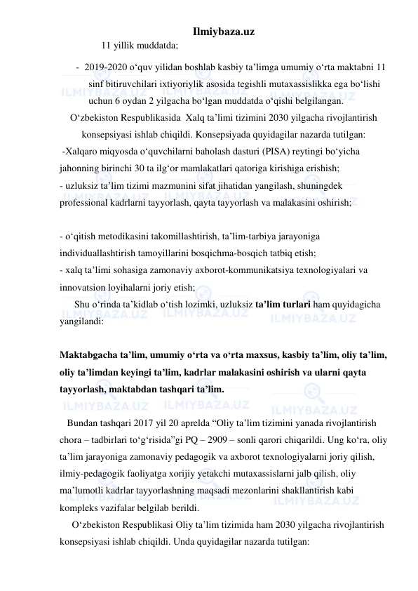 Ilmiybaza.uz 
 
11 yillik muddatda; 
- 2019-2020 o‘quv yilidan boshlab kasbiy ta’limga umumiy o‘rta maktabni 11 
sinf bitiruvchilari ixtiyoriylik asosida tegishli mutaxassislikka ega bo‘lishi 
uchun 6 oydan 2 yilgacha bo‘lgan muddatda o‘qishi belgilangan. 
O‘zbekiston Respublikasida  Xalq ta’limi tizimini 2030 yilgacha rivojlantirish 
konsepsiyasi ishlab chiqildi. Konsepsiyada quyidagilar nazarda tutilgan: 
 -Xalqaro miqyosda o‘quvchilarni baholash dasturi (PISA) reytingi bo‘yicha 
jahonning birinchi 30 ta ilg‘or mamlakatlari qatoriga kirishiga erishish;  
- uzluksiz ta’lim tizimi mazmunini sifat jihatidan yangilash, shuningdek 
professional kadrlarni tayyorlash, qayta tayyorlash va malakasini oshirish; 
  
- o‘qitish metodikasini takomillashtirish, ta’lim-tarbiya jarayoniga 
individuallashtirish tamoyillarini bosqichma-bosqich tatbiq etish;  
- xalq ta’limi sohasiga zamonaviy axborot-kommunikatsiya texnologiyalari va 
innovatsion loyihalarni joriy etish;  
      Shu o‘rinda ta’kidlab o‘tish lozimki, uzluksiz ta’lim turlari ham quyidagicha 
yangilandi: 
 
Maktabgacha ta’lim, umumiy o‘rta va o‘rta maxsus, kasbiy ta’lim, oliy ta’lim, 
oliy ta’limdan keyingi ta’lim, kadrlar malakasini oshirish va ularni qayta 
tayyorlash, maktabdan tashqari ta’lim.  
       
   Bundan tashqari 2017 yil 20 aprelda “Oliy ta’lim tizimini yanada rivojlantirish 
chora – tadbirlari to‘g‘risida”gi PQ – 2909 – sonli qarori chiqarildi. Ung ko‘ra, oliy 
ta’lim jarayoniga zamonaviy pedagogik va axborot texnologiyalarni joriy qilish, 
ilmiy-pedagogik faoliyatga xorijiy yetakchi mutaxassislarni jalb qilish, oliy 
ma’lumotli kadrlar tayyorlashning maqsadi mezonlarini shakllantirish kabi 
kompleks vazifalar belgilab berildi. 
     O‘zbekiston Respublikasi Oliy ta’lim tizimida ham 2030 yilgacha rivojlantirish 
konsepsiyasi ishlab chiqildi. Unda quyidagilar nazarda tutilgan: 
