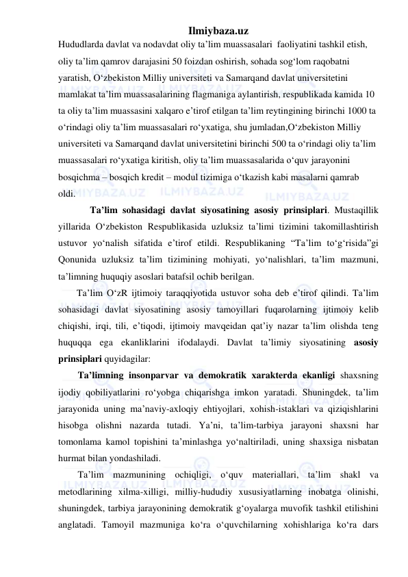 Ilmiybaza.uz 
 
Hududlarda davlat va nodavdat oliy ta’lim muassasalari  faoliyatini tashkil etish, 
oliy ta’lim qamrov darajasini 50 foizdan oshirish, sohada sog‘lom raqobatni 
yaratish, O‘zbekiston Milliy universiteti va Samarqand davlat universitetini 
mamlakat ta’lim muassasalarining flagmaniga aylantirish, respublikada kamida 10 
ta oliy ta’lim muassasini xalqaro e’tirof etilgan ta’lim reytingining birinchi 1000 ta 
o‘rindagi oliy ta’lim muassasalari ro‘yxatiga, shu jumladan,O‘zbekiston Milliy 
universiteti va Samarqand davlat universitetini birinchi 500 ta o‘rindagi oliy ta’lim 
muassasalari ro‘yxatiga kiritish, oliy ta’lim muassasalarida o‘quv jarayonini 
bosqichma – bosqich kredit – modul tizimiga o‘tkazish kabi masalarni qamrab 
oldi. 
   Ta’lim sohasidagi davlat siyosatining asosiy prinsiplari. Mustaqillik 
yillarida O‘zbekiston Respublikasida uzluksiz ta’limi tizimini takomillashtirish 
ustuvor yo‘nalish sifatida e’tirof etildi. Respublikaning “Ta’lim to‘g‘risida”gi 
Qonunida uzluksiz ta’lim tizimining mohiyati, yo‘nalishlari, ta’lim mazmuni, 
ta’limning huquqiy asoslari batafsil ochib berilgan.  
Ta’lim O‘zR ijtimoiy taraqqiyotida ustuvor soha deb e’tirof qilindi. Ta’lim 
sohasidagi davlat siyosatining asosiy tamoyillari fuqarolarning ijtimoiy kelib 
chiqishi, irqi, tili, e’tiqodi, ijtimoiy mavqeidan qat’iy nazar ta’lim olishda teng 
huquqqa ega ekanliklarini ifodalaydi. Davlat ta’limiy siyosatining asosiy 
prinsiplari quyidagilar: 
Ta’limning insonparvar va demokratik xarakterda ekanligi shaxsning 
ijodiy qobiliyatlarini ro‘yobga chiqarishga imkon yaratadi. Shuningdek, ta’lim 
jarayonida uning ma’naviy-axloqiy ehtiyojlari, xohish-istaklari va qiziqishlarini 
hisobga olishni nazarda tutadi. Ya’ni, ta’lim-tarbiya jarayoni shaxsni har 
tomonlama kamol topishini ta’minlashga yo‘naltiriladi, uning shaxsiga nisbatan 
hurmat bilan yondashiladi. 
Ta’lim mazmunining ochiqligi, o‘quv materiallari, ta’lim shakl va 
metodlarining xilma-xilligi, milliy-hududiy xususiyatlarning inobatga olinishi, 
shuningdek, tarbiya jarayonining demokratik g‘oyalarga muvofik tashkil etilishini 
anglatadi. Tamoyil mazmuniga ko‘ra o‘quvchilarning xohishlariga ko‘ra dars 
